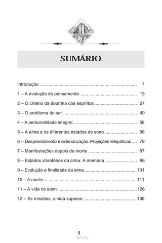 #
Introdução .............................................................................. 7
1 – A evolução do pensamento ............................................. 19
2 – O critério da doutrina dos espíritos.................................. 27
3 – O problema do ser ........................................................... 49
4 – A personalidade integral................................................... 56
5 – A alma e os diferentes estados do sono.......................... 66
6 – Desprendimento e exteriorização. Projeções telepáticas .... 79
7 – Manifestações depois da morte ....................................... 87
8 – Estados vibratórios da alma. A memória ......................... 96
9 – Evolução e finalidade da alma..........................................101
10 – A morte...........................................................................111
11 – A vida no além ...............................................................126
12 – As missões, a vida superior...........................................136
SUMÁRIO
 