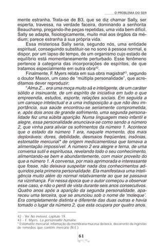 O PROBLEMA DO SER
$
mente estranha. Trata-se de B3, que se diz chamar Sally, ser
esperta, travessa, na verdade faceira, dominando a senhorita
Beauchamp, pregando-lhe peças repetidas, uma vida bem difícil.
Sally se adapta, fisiologicamente, muito mal aos órgãos da mé-
dium; parece estranha à sua própria vida.
Essa misteriosa Sally seria, segundo nós, uma entidade
espiritual, conseguindo substituir-se no sono à pessoa normal, e
dispor, por um lapso de tempo, de um organismo cujo estado de
equilíbrio está momentaneamente perturbado. Esse fenômeno
pertence à categoria das incorporações de espíritos, de que
tratamos especialmente em outra obra42
.
Finalmente, F. Myers relata em sua obra magistral43
, segundo
o doutor Mason, um caso de “múltipla personalidade”, que acre-
ditamos dever reproduzir:
“Alma Z... era uma moça muito sã e inteligente, de um caráter
sólido e insinuante, de um espírito de iniciativa em tudo o que
empreendia, estudos, esporte, relações sociais. Em seguida a
um cansaço intelectual e a uma indisposição a que não deu im-
portância, sua saúde encontrou-se seriamente comprometida,
e, após dois anos de grande sofrimento, uma segunda persona-
lidade fez uma súbita aparição. Numa linguagem meio infantil e
alegre, essa personalidade anunciava-se como sendo a número
2, que vinha para aliviar os sofrimentos da número 1. Acontece
que o estado da número 1 era, naquele momento, dos mais
deploráveis: dores, debilidade, desmaios freqüentes, insônias,
estomatite mercurial* de origem medicamentosa que tornava a
alimentação impossível. A número 2 era alegre e terna, de uma
conversa sutil e espirituosa, revelando todo o seu conhecimento,
alimentando-se bem e abundantemente, com maior proveito do
que a número 1. A conversa, por mais aprimorada e interessante
que fosse, não deixava suspeitar nada dos conhecimentos ad-
quiridos pela primeira personalidade. Ela manifestava uma inteli-
gência muito além do normal relativamente ao que se passava
na vizinhança. Foi nessa época que o autor começou a observar
esse caso, e não o perdi de vista durante seis anos consecutivos.
Quatro anos após a aparição da segunda personalidade, apa-
receu uma terceira, que se anunciou sob o nome de ‘moleque’.
Era completamente distinta e diferente das duas outras e havia
tomado o lugar da número 2, que esta ocupara por quatro anos.
42 - Ver No invisível, capítulo 19.
43 - F. Myers. La personnalité humaine.
* Estomatite mercurial: inflamação da membrana mucosa da boca, decorrente da ingestão
de remédios que contêm mercúrio (N.E.).
 