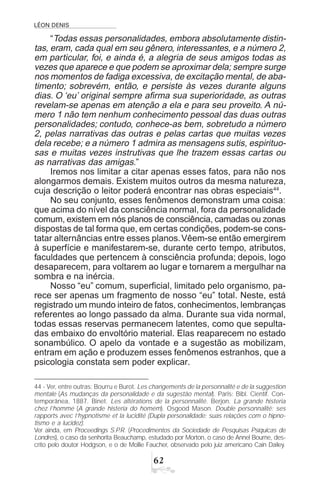 LÉON DENIS
$
“Todas essas personalidades, embora absolutamente distin-
tas, eram, cada qual em seu gênero, interessantes, e a número 2,
em particular, foi, e ainda é, a alegria de seus amigos todas as
vezes que aparece e que podem se aproximar dela; sempre surge
nos momentos de fadiga excessiva, de excitação mental, de aba-
timento; sobrevém, então, e persiste às vezes durante alguns
dias. O ‘eu’ original sempre afirma sua superioridade, as outras
revelam-se apenas em atenção a ela e para seu proveito. A nú-
mero 1 não tem nenhum conhecimento pessoal das duas outras
personalidades; contudo, conhece-as bem, sobretudo a número
2, pelas narrativas das outras e pelas cartas que muitas vezes
dela recebe; e a número 1 admira as mensagens sutis, espirituo-
sas e muitas vezes instrutivas que lhe trazem essas cartas ou
as narrativas das amigas.”
Iremos nos limitar a citar apenas esses fatos, para não nos
alongarmos demais. Existem muitos outros da mesma natureza,
cuja descrição o leitor poderá encontrar nas obras especiais44
.
No seu conjunto, esses fenômenos demonstram uma coisa:
que acima do nível da consciência normal, fora da personalidade
comum, existem em nós planos de consciência, camadas ou zonas
dispostas de tal forma que, em certas condições, podem-se cons-
tatar alternâncias entre esses planos.Vêem-se então emergirem
à superfície e manifestarem-se, durante certo tempo, atributos,
faculdades que pertencem à consciência profunda; depois, logo
desaparecem, para voltarem ao lugar e tornarem a mergulhar na
sombra e na inércia.
Nosso “eu” comum, superficial, limitado pelo organismo, pa-
rece ser apenas um fragmento de nosso “eu” total. Neste, está
registrado um mundo inteiro de fatos, conhecimentos, lembranças
referentes ao longo passado da alma. Durante sua vida normal,
todas essas reservas permanecem latentes, como que sepulta-
das embaixo do envoltório material. Elas reaparecem no estado
sonambúlico. O apelo da vontade e a sugestão as mobilizam,
entram em ação e produzem esses fenômenos estranhos, que a
psicologia constata sem poder explicar.
44 - Ver, entre outras: Bourru e Burot. Les changements de la personnalité e de la suggestion
mentale (As mudanças da personalidade e da sugestão mental). Paris: Bibl. Científ. Con-
temporânea, 1887. Binet. Les altérations de la personnalité. Berjon. La grande histeria
chez l’homme (A grande histeria do homem). Osgood Mason. Double personnalité; ses
rapports avec l’hypnotisme et la lucidité (Dupla personalidade; suas relações com o hipno-
tismo e a lucidez).
Ver ainda, em Proceedings S.P.R. (Procedimentos da Sociedade de Pesquisas Psíquicas de
Londres), o caso da senhorita Beauchamp, estudado por Morton, o caso de Annel Bourne, des-
crito pelo doutor Hodgson, e o de Mollie Faucher, observado pelo juiz americano Cain Dailey.
 