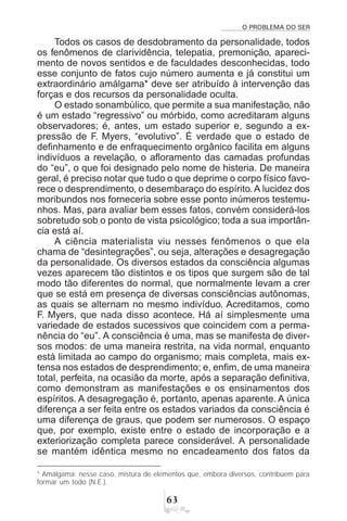 O PROBLEMA DO SER
$!
Todos os casos de desdobramento da personalidade, todos
os fenômenos de clarividência, telepatia, premonição, apareci-
mento de novos sentidos e de faculdades desconhecidas, todo
esse conjunto de fatos cujo número aumenta e já constitui um
extraordinário amálgama* deve ser atribuído à intervenção das
forças e dos recursos da personalidade oculta.
O estado sonambúlico, que permite a sua manifestação, não
é um estado “regressivo” ou mórbido, como acreditaram alguns
observadores; é, antes, um estado superior e, segundo a ex-
pressão de F. Myers, “evolutivo”. É verdade que o estado de
definhamento e de enfraquecimento orgânico facilita em alguns
indivíduos a revelação, o afloramento das camadas profundas
do “eu”, o que foi designado pelo nome de histeria. De maneira
geral, é preciso notar que tudo o que deprime o corpo físico favo-
rece o desprendimento, o desembaraço do espírito.A lucidez dos
moribundos nos forneceria sobre esse ponto inúmeros testemu-
nhos. Mas, para avaliar bem esses fatos, convém considerá-los
sobretudo sob o ponto de vista psicológico; toda a sua importân-
cia está aí.
A ciência materialista viu nesses fenômenos o que ela
chama de “desintegrações”, ou seja, alterações e desagregação
da personalidade. Os diversos estados da consciência algumas
vezes aparecem tão distintos e os tipos que surgem são de tal
modo tão diferentes do normal, que normalmente levam a crer
que se está em presença de diversas consciências autônomas,
as quais se alternam no mesmo indivíduo. Acreditamos, como
F. Myers, que nada disso acontece. Há aí simplesmente uma
variedade de estados sucessivos que coincidem com a perma-
nência do “eu”. A consciência é uma, mas se manifesta de diver-
sos modos: de uma maneira restrita, na vida normal, enquanto
está limitada ao campo do organismo; mais completa, mais ex-
tensa nos estados de desprendimento; e, enfim, de uma maneira
total, perfeita, na ocasião da morte, após a separação definitiva,
como demonstram as manifestações e os ensinamentos dos
espíritos. A desagregação é, portanto, apenas aparente. A única
diferença a ser feita entre os estados variados da consciência é
uma diferença de graus, que podem ser numerosos. O espaço
que, por exemplo, existe entre o estado de incorporação e a
exteriorização completa parece considerável. A personalidade
se mantém idêntica mesmo no encadeamento dos fatos da
* Amálgama: nesse caso, mistura de elementos que, embora diversos, contribuem para
formar um todo (N.E.).
 