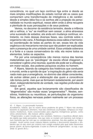 LÉON DENIS
$
consciência, no qual um laço contínuo liga entre si desde as
mais simples modificações do estado normal até os casos que
comportam uma transformação de inteligência e de caráter;
desde a simples idéia fixa e os sonhos até a projeção da perso-
nalidade no mundo espiritual, nesse além onde a alma recupera
a plenitude de suas percepções e de seus poderes.
Vemos, no decorrer da existência terrestre, desde a infância
até a velhice, o “eu” se modificar sem cessar; a alma atravessa
uma sucessão de estados; ela anda em mudança contínua; en-
tretanto, no meio dessas diversas fases, seu controle sobre o
organismo não varia. A fisiologia destacou essa sábia e harmonio-
sa coordenação de todas as partes do ser, essas leis da vida
orgânica e do mecanismo nervoso que não podem ser explicadas
sem a presença de uma unidade central. Essa unidade soberana
é a fonte e a causa conservadora da vida; ela reúne todos os
elementos, todos os aspectos.
Foi por uma conseqüência não menos nociva das teorias
materialistas que os “psicólogos” da escola oficial chegaram a
considerar o gênio uma neurose, quando ele pode ser a utilização,
em maior escala, dos poderes psíquicos ocultos no homem.
F. Myers, falando da categoria dos histéricos que conduzem
o mundo, emite a opinião de que “a inspiração do gênio não seria
nada mais que a emergência, no domínio das idéias conscientes,
de outras idéias para a elaboração das quais a consciência
não tomou parte, mas que se formaram isoladamente, por assim
dizer, independentemente da vontade, nas regiões profundas de
nosso ser ”45
.
Em geral, aqueles que levianamente são classificados de
“degenerados” são muitas vezes “progenerados”*. Nestes, sen-
sitivos, histéricos ou neuróticos, as perturbações do organismo
físico, as alterações nervosas podem realmente ser um processo
45 - F. Myers. La personnalité humaine.
Acreditamos, todavia, que no exame desse problema do gênio, F. Myers não atendeu
bastante às aquisições anteriores, fruto das existências acumuladas, tampouco às inspi-
rações mediúnicas, muito caracterizadas para algumas inteligências geniais, como
vimos anteriormente. (No invisível, último capítulo.)
* Progenerados: o autor ressalta que nos sensitivos, histéricos e neuróticos afloram dons
do espírito que todos possuímos, mas que neles se revelam sem barreiras num tempo e
num momento que faz com que os consideremos anormais, fora dos padrões ou “dege-
nerados”. Assim vemos essas criaturas falarem sozinhas e descreverem situações e am-
bientes que só elas vêem por estarem num estágio evolutivo pelo qual todos deveremos
passar, porém, de forma organizada. O autor as chama de “progenerados”, ou seja, o que
ainda se gerará (N.E.).
 