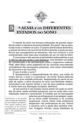 $$
A ALMA E OS DIFERENTES
ESTADOS DO SONO
5
O estudo do sono nos fornece indicações de grande impor-
tância sobre a natureza da personalidade. Em geral, não se apro-
funda muito o mistério do sono. O exame atento desse fenômeno,
o estudo da alma e de sua forma fluídica durante a parte da exis-
tência que consagramos ao descanso, irão nos conduzir a uma
compreensão mais clara das condições do ser na vida do além.
O sono possui não apenas propriedades restauradoras a que
a ciência não deu ainda o real destaque, mas também um poder
de coordenação e de centralização sobre o organismo material.
Pode, além disso, como acabamos de ver, provocar uma extensão
considerável das percepções psíquicas, uma maior intensidade
do raciocínio e da memória.
O que é então o sono?
É simplesmente o desprendimento da alma, sua saída do
corpo. Diz-se: o sono é o prenúncio* da morte. Essas palavras
exprimem uma verdade profunda. Seqüestrada da carne no es-
tado de vigília, a alma recupera no sono sua liberdade relativa,
temporária e ao mesmo tempo o uso de seus poderes ocultos.
A morte será sua libertação completa, definitiva.
Já nos sonhos e nas ilusões vemos entrar em ação os senti-
dos da alma, esses sentidos psíquicos, que no corpo são a ma-
nifestação externa e amortecida. À medida que as percepções
externas se enfraquecem e se apagam, quan-
do os olhos estão fechados e os ouvidos
suspensos, outros meios mais poderosos
despertam nas profundezas do ser. Vemos
e ouvimos com a ajuda dos sentidos inter-
nos. Imagens, formas, cenas afastadas se
* Prenúncio: anúncio de coisa futura (N.E.).
Atualmente se dá grande
valoraoestudodosfenômenos
do sono (hipnal ou hipnéia).
Nos centros médicos mais
avançados já há clínicas
especializadas no estudo do
sono e dos problemas dele
decorrentes.
 