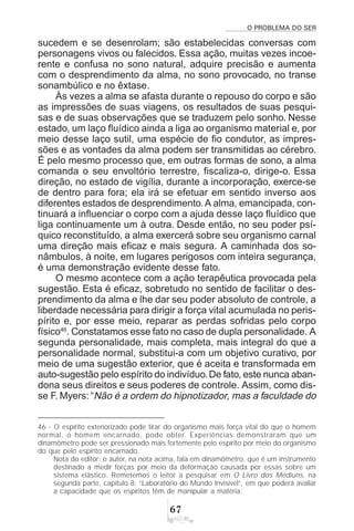 O PROBLEMA DO SER
$%
sucedem e se desenrolam; são estabelecidas conversas com
personagens vivos ou falecidos. Essa ação, muitas vezes incoe-
rente e confusa no sono natural, adquire precisão e aumenta
com o desprendimento da alma, no sono provocado, no transe
sonambúlico e no êxtase.
Às vezes a alma se afasta durante o repouso do corpo e são
as impressões de suas viagens, os resultados de suas pesqui-
sas e de suas observações que se traduzem pelo sonho. Nesse
estado, um laço fluídico ainda a liga ao organismo material e, por
meio desse laço sutil, uma espécie de fio condutor, as impres-
sões e as vontades da alma podem ser transmitidas ao cérebro.
É pelo mesmo processo que, em outras formas de sono, a alma
comanda o seu envoltório terrestre, fiscaliza-o, dirige-o. Essa
direção, no estado de vigília, durante a incorporação, exerce-se
de dentro para fora; ela irá se efetuar em sentido inverso aos
diferentes estados de desprendimento.A alma, emancipada, con-
tinuará a influenciar o corpo com a ajuda desse laço fluídico que
liga continuamente um à outra. Desde então, no seu poder psí-
quico reconstituído, a alma exercerá sobre seu organismo carnal
uma direção mais eficaz e mais segura. A caminhada dos so-
nâmbulos, à noite, em lugares perigosos com inteira segurança,
é uma demonstração evidente desse fato.
O mesmo acontece com a ação terapêutica provocada pela
sugestão. Esta é eficaz, sobretudo no sentido de facilitar o des-
prendimento da alma e lhe dar seu poder absoluto de controle, a
liberdade necessária para dirigir a força vital acumulada no peris-
pírito e, por esse meio, reparar as perdas sofridas pelo corpo
físico46
. Constatamos esse fato no caso de dupla personalidade. A
segunda personalidade, mais completa, mais integral do que a
personalidade normal, substitui-a com um objetivo curativo, por
meio de uma sugestão exterior, que é aceita e transformada em
auto-sugestão pelo espírito do indivíduo.De fato, este nunca aban-
dona seus direitos e seus poderes de controle. Assim, como dis-
se F. Myers: “Não é a ordem do hipnotizador, mas a faculdade do
46 - O espírito exteriorizado pode tirar do organismo mais força vital do que o homem
normal, o homem encarnado, pode obter. Experiências demonstraram que um
dinamômetro pode ser pressionado mais fortemente pelo espírito por meio do organismo
do que pelo espírito encarnado.
Nota do editor: o autor, na nota acima, fala em dinamômetro, que é um instrumento
destinado a medir forças por meio da deformação causada por essas sobre um
sistema elástico. Remetemos o leitor a pesquisar em O Livro dos Médiuns, na
segunda parte, capítulo 8: “Laboratório do Mundo Invisível”, em que poderá avaliar
a capacidade que os espíritos têm de manipular a matéria.
 