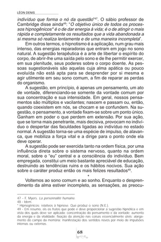 LÉON DENIS
$
indivíduo que forma o nó da questão”47
. O sábio professor de
Cambridge disse ainda48
: “O objetivo único de todos os proces-
sos hipnogênicos* é o de dar energia à vida; é o de atingir o mais
rápida e completamente os resultados que a vida abandonada a
si mesma só realiza lentamente e de uma maneira incompleta”.
Em outros termos, o hipnotismo é a aplicação, num grau mais
intenso, das energias reparadoras que entram em jogo no sono
natural. A sugestão terapêutica é a arte de libertar o espírito do
corpo, de abrir-lhe uma saída pelo sono e de lhe permitir exercer,
em sua plenitude, seus poderes sobre o corpo doente. As pes-
soas sugestionáveis são aquelas cuja alma apática ou pouco
evoluída não está apta para se desprender por si mesma e
agir utilmente em seu sono comum, a fim de reparar as perdas
do organismo.
A sugestão, em princípio, é apenas um pensamento, um ato
de vontade, diferenciando-se somente da vontade comum por
sua concentração e sua intensidade. Em geral, nossos pensa-
mentos são múltiplos e vacilantes; nascem e passam ou, então,
quando coexistem em nós, se chocam e se confundem. Na su-
gestão, o pensamento, a vontade fixam-se sobre um ponto único.
Ganham em poder o que perdem em extensão. Por sua ação,
que se torna mais penetrante, mais decisiva, provocam no indiví-
duo o despertar das faculdades ligadas ao indivíduo no estado
normal. A sugestão torna-se uma espécie de impulso, de alavan-
ca, que mobiliza a força vital e a dirige para o ponto onde ela
deve operar.
A sugestão pode ser exercida tanto na ordem física, por uma
influência direta sobre o sistema nervoso, quanto na ordem
moral, sobre o “eu” central e a consciência do indivíduo. Bem
empregada, constitui um meio bastante apreciável de educação,
destruindo as tendências ruins e os hábitos nocivos. Sua ação
sobre o caráter produz então os mais felizes resultados49
.
*
Voltemos ao sono comum e ao sonho. Enquanto o despren-
dimento da alma estiver incompleto, as sensações, as preocu-
47 - F. Myers. La personnalité humaine.
48 - Idem.
* Hipnogênicos: relativos à hipnose. Que produz o sono (N.E.).
49 - Em resumo, eis os frutos que pode e deve proporcionar a sugestão hipnótica e em
vista dos quais deve ser aplicada: concentração do pensamento e da vontade; aumento
da energia e da vitalidade; fixação da atenção nas coisas essencialmente úteis; alarga-
mento do campo da memória; manifestação dos sentidos novos por meio de impulsões
internas ou externas.
 