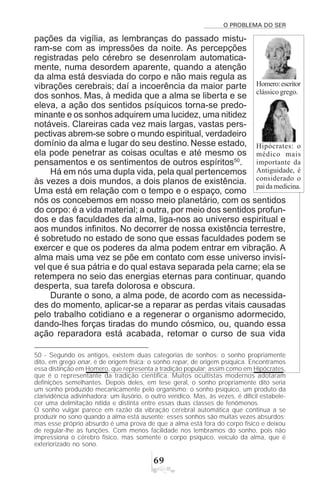 O PROBLEMA DO SER
$'
pações da vigília, as lembranças do passado mistu-
ram-se com as impressões da noite. As percepções
registradas pelo cérebro se desenrolam automatica-
mente, numa desordem aparente, quando a atenção
da alma está desviada do corpo e não mais regula as
vibrações cerebrais; daí a incoerência da maior parte
dos sonhos. Mas, à medida que a alma se liberta e se
eleva, a ação dos sentidos psíquicos torna-se predo-
minante e os sonhos adquirem uma lucidez, uma nitidez
notáveis. Clareiras cada vez mais largas, vastas pers-
pectivas abrem-se sobre o mundo espiritual, verdadeiro
domínio da alma e lugar do seu destino. Nesse estado,
ela pode penetrar as coisas ocultas e até mesmo os
pensamentos e os sentimentos de outros espíritos50
.
Há em nós uma dupla vida, pela qual pertencemos
às vezes a dois mundos, a dois planos de existência.
Uma está em relação com o tempo e o espaço, como
nós os concebemos em nosso meio planetário, com os sentidos
do corpo: é a vida material; a outra, por meio dos sentidos profun-
dos e das faculdades da alma, liga-nos ao universo espiritual e
aos mundos infinitos. No decorrer de nossa existência terrestre,
é sobretudo no estado de sono que essas faculdades podem se
exercer e que os poderes da alma podem entrar em vibração. A
alma mais uma vez se põe em contato com esse universo invisí-
vel que é sua pátria e do qual estava separada pela carne; ela se
retempera no seio das energias eternas para continuar, quando
desperta, sua tarefa dolorosa e obscura.
Durante o sono, a alma pode, de acordo com as necessida-
des do momento, aplicar-se a reparar as perdas vitais causadas
pelo trabalho cotidiano e a regenerar o organismo adormecido,
dando-lhes forças tiradas do mundo cósmico, ou, quando essa
ação reparadora está acabada, retomar o curso de sua vida
50 - Segundo os antigos, existem duas categorias de sonhos: o sonho propriamente
dito, em grego onar, é de origem física; o sonho repar, de origem psíquica. Encontramos
essa distinção em Homero, que representa a tradição popular; assim como em Hipócrates,
que é o representante da tradição científica. Muitos ocultistas modernos adotaram
definições semelhantes. Depois deles, em tese geral, o sonho propriamente dito seria
um sonho produzido mecanicamente pelo organismo; o sonho psíquico, um produto da
clarividência adivinhadora; um ilusório, o outro verídico. Mas, às vezes, é difícil estabele-
cer uma delimitação nítida e distinta entre essas duas classes de fenômenos.
O sonho vulgar parece em razão da vibração cerebral automática que continua a se
produzir no sono quando a alma está ausente; esses sonhos são muitas vezes absurdos;
mas esse próprio absurdo é uma prova de que a alma está fora do corpo físico e deixou
de regular-lhe as funções. Com menos facilidade nos lembramos do sonho, pois não
impressiona o cérebro físico, mas somente o corpo psíquico, veículo da alma, que é
exteriorizado no sono.
Homero:escritor
clássico grego.
Hipócrates: o
médico mais
importante da
Antiguidade, é
considerado o
paidamedicina.
 