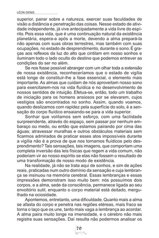 LÉON DENIS
%
superior, pairar sobre a natureza, exercer suas faculdades de
visão a distância e penetração das coisas. Nesse estado de ativi-
dade independente, já vive antecipadamente a vida livre do espí-
rito. Pois essa vida, que é uma continuação natural da existência
planetária, espera-a após a morte, devendo a alma prepará-la
não apenas com suas obras terrestres, mas também com suas
ocupações, no estado de desprendimento, durante o sono. É gra-
ças aos reflexos da luz do alto que cintilam em nosso sonhos e
iluminam todo o lado oculto do destino que podemos entrever as
condições do ser no além.
Se nos fosse possível abranger com um olhar toda a extensão
de nossa existência, reconheceríamos que o estado de vigília
está longe de constituir-lhe a fase essencial, o elemento mais
importante. As almas que cuidam de nós aproveitam nosso sono
para exercitarem-nos na vida fluídica e no desenvolvimento de
nossos sentidos de intuição. Efetua-se, então, todo um trabalho
de iniciação para os homens ansiosos por se elevarem, cujos
vestígios são encontrados no sonho. Assim, quando voamos,
quando deslizamos com rapidez pela superfície do solo, é a sen-
sação do corpo fluídico ensaiando-se para a vida superior.
Sonhar que volitamos sem esforço, com uma facilidade
surpreendente, através do espaço, sem passar por nenhum em-
baraço ou medo, ou então que estamos pairando por cima das
águas; atravessar muralhas e outros obstáculos materiais sem
ficarmos admirados de praticar esses atos impossíveis durante
a vigília não é a prova de que nos tornamos fluídicos pelo des-
prendimento? Tais sensações, tais imagens, que comportam uma
completa inversão das leis físicas que regem a vida comum, não
poderiam vir ao nosso espírito se elas não fossem o resultado de
uma transformação de nosso modo de existência.
Na realidade, já não se trata aqui de sonhos, e sim de ações
reais, praticadas num outro domínio da sensação e cuja lembran-
ça se insinuou na memória cerebral. Essas lembranças e essas
impressões demonstram isso muito bem: nós possuímos dois
corpos, e a alma, sede da consciência, permanece ligada ao seu
envoltório sutil, enquanto o corpo material está deitado, mergu-
lhado na ociosidade.
Apontemos, entretanto, uma dificuldade.Quanto mais a alma
se afasta do corpo e penetra nas regiões etéreas, mais fraco se
torna o laço que os une, tanto mais vaga a lembrança ao acordar.
A alma paira muito longe na imensidade, e o cérebro não mais
registra suas sensações. Daí resulta não podermos analisar os
 