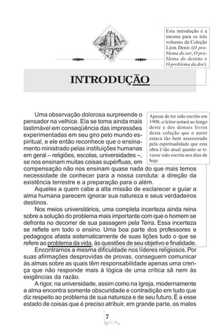 O PROBLEMA DO SER
%
INTRODUÇÃO
Uma observação dolorosa surpreende o
pensador na velhice. Ela se torna ainda mais
lastimável em conseqüência das impressões
experimentadas em seu giro pelo mundo es-
piritual, e ele então reconhece que o ensina-
mento ministrado pelas instituições humanas
em geral – religiões, escolas, universidades –,
se nos ensinam muitas coisas supérfluas, em
compensação não nos ensinam quase nada do que mais temos
necessidade de conhecer para a nossa conduta: a direção da
existência terrestre e a preparação para o além.
Aqueles a quem cabe a alta missão de esclarecer e guiar a
alma humana parecem ignorar sua natureza e seus verdadeiros
destinos.
Nos meios universitários, uma completa incerteza ainda reina
sobre a solução do problema mais importante com que o homem se
defronta no decorrer de sua passagem pela Terra. Essa incerteza
se reflete em todo o ensino. Uma boa parte dos professores e
pedagogos afasta sistematicamente de suas lições tudo o que se
refere ao problema da vida, às questões de seu objetivo e finalidade.
Encontramos a mesma dificuldade nos líderes religiosos. Por
suas afirmações desprovidas de provas, conseguem comunicar
às almas sobre as quais têm responsabilidade apenas uma cren-
ça que não responde mais à lógica de uma crítica sã nem às
exigências da razão.
A rigor, na universidade, assim como na Igreja, modernamente
a alma encontra somente obscuridade e contradição em tudo que
diz respeito ao problema de sua natureza e de seu futuro.É a esse
estado de coisas que é preciso atribuir, em grande parte, os males
Apesar de ter sido escrito em
1908, o leitor notará ao longo
deste e dos demais livros
desta coleção que o autor
estava tão bem assessorado
pela espiritualidade que esta
obra é tão atual quanto se ti-
vesse sido escrita nos dias de
hoje.
Esta introdução é a
mesma para os três
volumes da Coleção
Léon Denis (O pro-
blema do ser, O pro-
blema do destino e
O problema da dor).
 