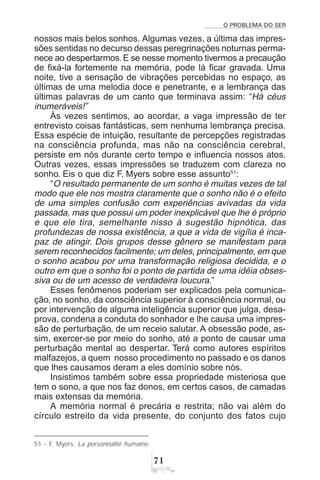 O PROBLEMA DO SER
%
nossos mais belos sonhos. Algumas vezes, a última das impres-
sões sentidas no decurso dessas peregrinações noturnas perma-
nece ao despertarmos. E se nesse momento tivermos a precaução
de fixá-la fortemente na memória, pode lá ficar gravada. Uma
noite, tive a sensação de vibrações percebidas no espaço, as
últimas de uma melodia doce e penetrante, e a lembrança das
últimas palavras de um canto que terminava assim: “Há céus
inumeráveis!”
Às vezes sentimos, ao acordar, a vaga impressão de ter
entrevisto coisas fantásticas, sem nenhuma lembrança precisa.
Essa espécie de intuição, resultante de percepções registradas
na consciência profunda, mas não na consciência cerebral,
persiste em nós durante certo tempo e influencia nossos atos.
Outras vezes, essas impressões se traduzem com clareza no
sonho. Eis o que diz F. Myers sobre esse assunto51
:
“O resultado permanente de um sonho é muitas vezes de tal
modo que ele nos mostra claramente que o sonho não é o efeito
de uma simples confusão com experiências avivadas da vida
passada, mas que possui um poder inexplicável que lhe é próprio
e que ele tira, semelhante nisso à sugestão hipnótica, das
profundezas de nossa existência, a que a vida de vigília é inca-
paz de atingir. Dois grupos desse gênero se manifestam para
serem reconhecidos facilmente; um deles, principalmente, em que
o sonho acabou por uma transformação religiosa decidida, e o
outro em que o sonho foi o ponto de partida de uma idéia obses-
siva ou de um acesso de verdadeira loucura.”
Esses fenômenos poderiam ser explicados pela comunica-
ção, no sonho, da consciência superior à consciência normal, ou
por intervenção de alguma inteligência superior que julga, desa-
prova, condena a conduta do sonhador e lhe causa uma impres-
são de perturbação, de um receio salutar. A obsessão pode, as-
sim, exercer-se por meio do sonho, até a ponto de causar uma
perturbação mental ao despertar. Terá como autores espíritos
malfazejos, a quem nosso procedimento no passado e os danos
que lhes causamos deram a eles domínio sobre nós.
Insistimos também sobre essa propriedade misteriosa que
tem o sono, a que nos faz donos, em certos casos, de camadas
mais extensas da memória.
A memória normal é precária e restrita; não vai além do
círculo estreito da vida presente, do conjunto dos fatos cujo
51 - F. Myers. La personnalité humaine.
 