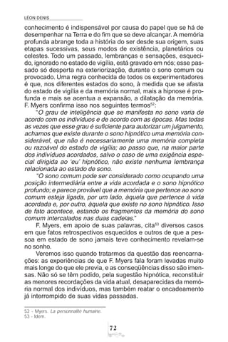 LÉON DENIS
%
conhecimento é indispensável por causa do papel que se há de
desempenhar na Terra e do fim que se deve alcançar. A memória
profunda abrange toda a história do ser desde sua origem, suas
etapas sucessivas, seus modos de existência, planetários ou
celestes. Todo um passado, lembranças e sensações, esqueci-
do, ignorado no estado de vigília, está gravado em nós; esse pas-
sado só desperta na exteriorização, durante o sono comum ou
provocado. Uma regra conhecida de todos os experimentadores
é que, nos diferentes estados do sono, à medida que se afasta
do estado de vigília e da memória normal, mais a hipnose é pro-
funda e mais se acentua a expansão, a dilatação da memória.
F. Myers confirma isso nos seguintes termos52
:
“O grau de inteligência que se manifesta no sono varia de
acordo com os indivíduos e de acordo com as épocas. Mas todas
as vezes que esse grau é suficiente para autorizar um julgamento,
achamos que existe durante o sono hipnótico uma memória con-
siderável, que não é necessariamente uma memória completa
ou razoável do estado de vigília; ao passo que, na maior parte
dos indivíduos acordados, salvo o caso de uma exigência espe-
cial dirigida ao ‘eu’ hipnótico, não existe nenhuma lembrança
relacionada ao estado de sono.
“O sono comum pode ser considerado como ocupando uma
posição intermediária entre a vida acordada e o sono hipnótico
profundo; e parece provável que a memória que pertence ao sono
comum esteja ligada, por um lado, àquela que pertence à vida
acordada e, por outro, àquela que existe no sono hipnótico. Isso
de fato acontece, estando os fragmentos da memória do sono
comum intercalados nas duas cadeias.”
F. Myers, em apoio de suas palavras, cita53
diversos casos
em que fatos retrospectivos esquecidos e outros de que a pes-
soa em estado de sono jamais teve conhecimento revelam-se
no sonho.
Veremos isso quando tratarmos da questão das reencarna-
ções: as experiências de que F. Myers fala foram levadas muito
mais longe do que ele previa, e as conseqüências disso são imen-
sas. Não só se têm podido, pela sugestão hipnótica, reconstituir
as menores recordações da vida atual, desaparecidas da memó-
ria normal dos indivíduos, mas também reatar o encadeamento
já interrompido de suas vidas passadas.
52 - Myers. La personnalité humaine.
53 - Idem.
 