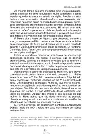 O PROBLEMA DO SER
%!
Ao mesmo tempo que uma memória mais vasta e mais rica,
vemos aparecer no sono faculdades muito superiores a todas
aquelas que desfrutamos no estado de vigília. Problemas estu-
dados e sem conclusão, abandonados como insolúveis, são
resolvidos no sonho ou no sonambulismo; obras geniais, opera-
ções estéticas de ordem mais elevada: poemas, sinfonias, hinos
fúnebres são concebidos e executados. Há nisso uma ação
exclusiva do “eu” superior ou a colaboração de entidades espiri-
tuais que vêm inspirar nossos trabalhos? É provável que esses
dois fatores intervenham nos fenômenos dessa ordem.
F. Myers cita o caso de Agassiz que descobre, durante o
sono, o arranjo esquelético de ossadas dispersas cuja tentativa
de recomposição ele fizera por diversas vezes e sem resultado
durante a vigília. Lembraremos os casos de Voltaire, La Fontaine,
Coleridge, Bach, Tartini*, etc. que compuseram obras importantes
em condições análogas54
.
Enfim, é importante mencionar uma forma de sonhos cuja
explicação escapou, até agora, à ciência. São os sonhos
premonitórios, conjunto de imagens e visões que se referem a
acontecimentos futuros e cuja exatidão é verificada posteriormente.
Parecem indicar que a alma tem o poder de penetrar no futuro ou
que este lhe é revelado por inteligências superiores.
Assinalemos o sonho da duquesa de Hamilton, que previu,
com detalhes de ordem íntima, a morte do conde de L... 15 dias
antes de acontecer55
. Um fato da mesma natureza foi publicado
pelo Progressive Thinker de Chicago, no dia 1º de novembro de
1913. Um magistrado de Hauser, M. Reed, teve morte instantâ-
nea, em conseqüência do acidente que sofreu no automóvel em
que viajava. Seu filho, de dez anos de idade, tivera duas vezes
seguidas, em sonho, a visão detalhada dessa catástrofe com
todos os detalhes. Apesar dos avisos e das súplicas de sua
mulher, M. Reed achou que não devia renunciar ao passeio
planejado, em que veio a encontrar a morte nas circunstâncias
idênticas às percebidas no sonho da criança.
M.Henri de Parville, em seu folhetim científico do Journal des
Débats (maio de 1904), relata um caso confirmado por sérios
testemunhos:
* Voltaire, La Fontaine, Coleridge, Bach, Tartini: os três primeiros escritores, e Bach e
Tartini compositores. Todos com experiências mediúnicas na criação de algumas de
suas obras (N.E.).
54 - Ver No invisível.
55 - Proceedings, da Sociedade de Pesquisas Psíquicas de Londres.
 