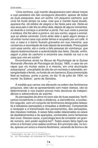 LÉON DENIS
%
“Uma senhora, cujo marido desaparecera sem deixar traços
e cujo paradeiro ela não conseguira descobrir, apesar de todas
as suas pesquisas, teve um sonho. Um pequeno cachorro, que
vivia há muito tempo na casa, mas que o marido havia levado,
aparece-lhe, dá latidos de alegria e faz festa para ela. Deita-se
aos seus pés e não tira os olhos dela; depois de alguns momentos,
se levanta e começa a arranhar a porta. Fez sua visita e precisa
ir embora. Ela lhe abre a porta e, em seu sonho, segue o animal,
que se afasta correndo. Corre atrás dele e após algum tempo o
vê entrar numa casa cujo andar térreo é ocupado por um café. A
rua, a casa e o bairro ficaram gravados em sua memória, que
conservou a recordação de tudo depois de acordada. Preocupada
com esse sonho, ela o conta a três pessoas da vizinhança, que
depois testemunharam a autenticidade dos fatos. Decide, enfim,
seguir a pista do cachorro e encontra seu marido na rua e na
casa que vira em sonho.”
Encontramos ainda na Revue de Psychologie de la Suisse
Romande (Revista de Psicologia da Suíça), 1905, o caso de um
rapaz que via muitas vezes a si mesmo, em uma alucinação
autoscópica*, precipitado do alto de um rochedo e estendido, en-
sangüentado e ferido, no fundo de um barranco.Essa premonição
fatal se realizou, ponto a ponto, no dia 10 de julho de 1904, no
monte “du Salève”, perto de Genebra.
*
À medida que vamos nos elevando na ordem dos fenômenos
psíquicos, eles vão se apresentando com maior clareza, vão se
determinando e nos trazem provas mais decisivas da indepen-
dência e sobrevivência do espírito.
As percepções da alma no sono são de duas espécies.Verifi-
camos inicialmente a visão a distância, a clarividência, a lucidez.
Em seguida, vem um conjunto de fenômenos designados telepa-
tia e telestesia (sensações e simpatias a distância). Compreende
a recepção e a transmissão dos pensamentos, das sensações,
dos impulsos motrizes. A esses fatos estão relacionados os casos
de desdobramentos e de aparições, conhecidos como fantasmas
dos vivos. Desses casos, a psicologia teve de constatar um gran-
de número, sem poder explicá-los56
. Todos esses fatos ligam-se
entre si e formam uma cadeia contínua. Em princípio são, no fun-
do, apenas um único e mesmo fenômeno, variando de forma e de
* Autoscópica: em que vê a si mesmo (N.E.).
56 - Ver Proceedings, da Sociedade de Pesquisas Psíquicas de Londres.
 