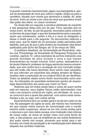 LÉON DENIS
%$
O guarda, bastante impressionado, pegou sua espingarda e, ape-
sar da tempestade de neve que cobria a região, dirigiu-se para o
cemitério, situado num monte que dominava a cidade. Ali, atrás
da torre, entre as silvas e por cima da neve que guardava sinais
das patas dos lobos, viu ossos humanos.”
Os Anais dão em seguida a narrativa detalhada do inquérito
e das pesquisas feitas pelo juiz de paz. Ficou apurado que os
ossos eram, de fato, do pai do guarda, exumados pelos coveiros
no término do prazo legal, e que iam transportá-los para o ossuário,
assim que anoitecesse, porém o frio e a neve os obrigaram a
deixar a tarefa para o dia seguinte. Os documentos relativos a
esse caso, que foi objeto de um processo, estão assinados pelo
tabelião, pelo juiz de paz e pelo síndico da localidade; eles foram
publicados pelo Echo del Sangro, de 15 de março de 1905.
O professor Newbold, da Universidade da Pensilvânia, rela-
tou nos Proceedings, da Sociedade de Pesquisas Psíquicas de
Londres, capítulo 12, vários exemplos de sonhos indicando uma
grande atividade da alma durante o sono e que trazem
ensinamentos do mundo invisível. Entre outros, assinalamos o
do doutor Hilprecht, professor de língua assíria da mesma universi-
dade, que num sonho teve a revelação de uma inscrição antiga,
que até então não havia decifrado. Num sonho mais complexo,
em que intervém um sacerdote dos antigos templos de Nippur,
recebeu dele a explicação de um enigma difícil de ser decifrado.
Todos os detalhes desse sonho foram reconhecidos como exa-
tos. As indicações do sacerdote esclareciam pontos de arqueo-
logia desconhecidos dos seres que vivem na Terra.
Notemos que em todos esses fatos o corpo de quem sonha
está em repouso, seus órgãos físicos estão adormecidos; mas
nele o ser psíquico continua em vigília, em atividade; vê, ouve e
se comunica sem a ajuda das palavras, com outros seres seme-
lhantes a ele, ou seja, com outras almas.
Esse fenômeno tem um caráter geral e se dá com cada um de
nós. Na passagem da vigília ao sono, até mesmo nos momentos
em que nossos meios comuns de comunicação com o mundo
exterior estão suspensos, abrem-se em nós novas saídas para
a natureza e por meio delas escapa uma irradiação mais intensa
de nossa visão. Já vimos se revelar nisso uma outra forma de
vida, a vida psíquica, que vai amplificar-se nos outros fenômenos
dos quais vamos nos ocupar, provando que existe para o ser
humano um modo de percepção e de manifestação bem diferente
daquele dos sentidos materiais.
 