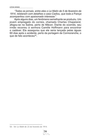 LÉON DENIS
%
58 - Ver Le Matin de 23 de fevereiro de 1914.
“Todos os jornais, entre eles o Le Matin de 5 de fevereiro de
1914, relataram com detalhes o caso Cadiou, que toda a França
acompanhou com apaixonado interesse.”
Após alguns dias, um fenômeno semelhante se produziu. Um
jovem empregado do correio, chamado Charles Chapeland,
afogou-se na Saône, perto de Mâcon. Diante do ocorrido, seu
irmão recorreu à senhora Camille Hoffmann para encontrar
o cadáver. Ela assegurou que ele seria lançado pelas águas
60 dias após o acidente, perto da portagem de Cormoranche, o
que de fato aconteceu58
.
 