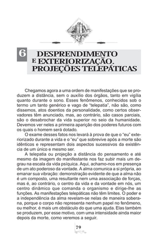 %'
DESPRENDIMENTO
E EXTERIORIZAÇÃO.
PROJEÇÕES TELEPÁTICAS
6
Chegamos agora a uma ordem de manifestações que se pro-
duzem a distância, sem o auxílio dos órgãos, tanto em vigília
quanto durante o sono. Esses fenômenos, conhecidos sob o
termo um tanto genérico e vago de “telepatia”, não são, como
dissemos, atos doentios da personalidade, como certos obser-
vadores têm anunciado, mas, ao contrário, são casos parciais,
são o desabrochar da vida superior no seio da humanidade.
Devemos ver neles a primeira aparição dos poderes futuros com
os quais o homem será dotado.
O exame desses fatos nos levará à prova de que o “eu” exte-
riorizado durante a vida e o “eu” que sobrevive após a morte são
idênticos e representam dois aspectos sucessivos da existên-
cia de um único e mesmo ser.
A telepatia ou projeção a distância do pensamento e até
mesmo da imagem do manifestante nos faz subir mais um de-
grau na escala da vida psíquica. Aqui, achamo-nos em presença
de um ato poderoso da vontade. A alma comunica a si própria, ao
emanar sua vibração: demonstração evidente de que a alma não
é um composto, uma resultante nem uma associação de forças,
mas é, ao contrário, o centro da vida e da vontade em nós, um
centro dinâmico que comanda o organismo e dirige-lhe as
funções. As manifestações telepáticas não têm limites. O poder e
a independência da alma revelam-se nelas de maneira sobera-
na, porque o corpo não representa nenhum papel no fenômeno,
ou melhor, é mais um obstáculo do que uma ajuda. Elas também
se produzem, por esse motivo, com uma intensidade ainda maior
depois da morte, como veremos a seguir.
 