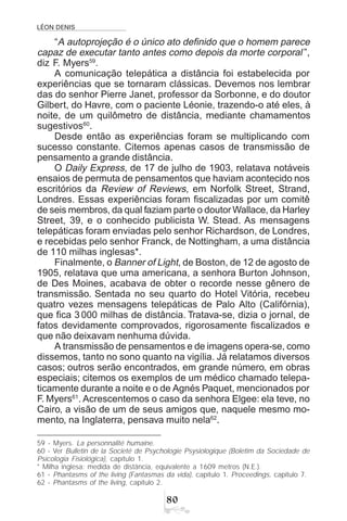 LÉON DENIS

“A autoprojeção é o único ato definido que o homem parece
capaz de executar tanto antes como depois da morte corporal ”,
diz F. Myers59
.
A comunicação telepática a distância foi estabelecida por
experiências que se tornaram clássicas. Devemos nos lembrar
das do senhor Pierre Janet, professor da Sorbonne, e do doutor
Gilbert, do Havre, com o paciente Léonie, trazendo-o até eles, à
noite, de um quilômetro de distância, mediante chamamentos
sugestivos60
.
Desde então as experiências foram se multiplicando com
sucesso constante. Citemos apenas casos de transmissão de
pensamento a grande distância.
O Daily Express, de 17 de julho de 1903, relatava notáveis
ensaios de permuta de pensamentos que haviam acontecido nos
escritórios da Review of Reviews, em Norfolk Street, Strand,
Londres. Essas experiências foram fiscalizadas por um comitê
de seis membros, da qual faziam parte o doutorWallace, da Harley
Street, 39, e o conhecido publicista W. Stead. As mensagens
telepáticas foram enviadas pelo senhor Richardson, de Londres,
e recebidas pelo senhor Franck, de Nottingham, a uma distância
de 110 milhas inglesas*.
Finalmente, o Banner of Light, de Boston, de 12 de agosto de
1905, relatava que uma americana, a senhora Burton Johnson,
de Des Moines, acabava de obter o recorde nesse gênero de
transmissão. Sentada no seu quarto do Hotel Vitória, recebeu
quatro vezes mensagens telepáticas de Palo Alto (Califórnia),
que fica 3 000 milhas de distância. Tratava-se, dizia o jornal, de
fatos devidamente comprovados, rigorosamente fiscalizados e
que não deixavam nenhuma dúvida.
A transmissão de pensamentos e de imagens opera-se, como
dissemos, tanto no sono quanto na vigília. Já relatamos diversos
casos; outros serão encontrados, em grande número, em obras
especiais; citemos os exemplos de um médico chamado telepa-
ticamente durante a noite e o de Agnés Paquet, mencionados por
F. Myers61
. Acrescentemos o caso da senhora Elgee: ela teve, no
Cairo, a visão de um de seus amigos que, naquele mesmo mo-
mento, na Inglaterra, pensava muito nela62
.
59 - Myers. La personnalité humaine.
60 - Ver Bulletin de la Societé de Psychologie Psysiologique (Boletim da Sociedade de
Psicologia Fisiológica), capítulo 1.
* Milha inglesa: medida de distância, equivalente a 1609 metros (N.E.).
61 - Phantasms of the living (Fantasmas da vida), capítulo 1. Proceedings, capítulo 7.
62 - Phantasms of the living, capítulo 2.
 