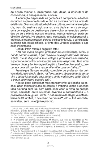 LÉON DENIS

de nosso tempo: a incoerência das idéias, a desordem da
consciência, a anarquia moral e social.
A educação dispensada às gerações é complicada: não lhes
esclarece o caminho da vida e não as estimula para as lutas da
existência. O ensino clássico habilita a cultivar, a ornar a inteligên-
cia, mas não ensina a agir, a amar, a se dedicar nem a alcançar
uma concepção do destino que desenvolva as energias profun-
das do eu e oriente nossos impulsos, nossos esforços, para um
objetivo elevado. No entanto, essa concepção é indispensável a
todo ser, a toda sociedade, porque é o sustentáculo, a consolação
suprema nas horas difíceis, a fonte das virtudes atuantes e das
altas inspirações.
Carl du Prel* relata o seguinte fato1
:
“Um dos meus amigos, professor da universidade, sentiu a
dor de perder sua filha, o que reavivou nele o problema da imorta-
lidade. Ele se dirigiu aos seus colegas, professores de filosofia,
esperando encontrar consolação em suas respostas. Teve uma
amarga decepção: havia pedido pão e lhe ofereciam pedra; pro-
curava uma afirmação e respondiam-lhe com um ‘talvez’.”
Francisque Sarcey, modelo completo do professor da uni-
versidade, escreveu2
:“Estou naTerra.Ignoro absolutamente como
vim e como fui lançado aqui. Ignoro ainda mais como sairei daqui
e o que acontecerá quando sair”.
Não se pode confessar mais francamente: a filosofia da es-
cola, após tantos séculos de estudo e trabalho, ainda é apenas
uma doutrina sem luz, sem calor, sem vida3
. A alma de nossos
filhos, sacudida entre sistemas diversos e contraditórios – o
positivismo de Augusto Comte, o naturalismo de Hegel, o materia-
lismo de Stuart Mill, o ecletismo de Cousin**, etc. –, flutua incerta,
sem ideal, sem um objetivo preciso.
* Carl du Prel (1839-1899): destacado filósofo alemão e um dos importantes pensadores
modernos, grande defensor das idéias espíritas no seu tempo contra os materialistas.
Deixou muitas obras publicadas (Nota do Editor).
1 - Carl du Prel. La mort et l’au-delà (A morte e o além).
2 - Petit Journal, “Crônica”, 7 de março de 1894.
3 - A propósito dos exames universitários, M. Ducros, sub-reitor da Faculdade de Aix,
escreveu no Journal des Débats (Jornal dos Debates), em 3 de maio de 1912: “Parece
que existe entre o discípulo e as coisas como que um anteparo, não sei que nuvem de
palavras aprendidas, fatos dispersos e opacos. É sobretudo na filosofia que se prova
esta triste impressão”.
** Augusto Comte (francês), J.G. Friedrich Hegel (alemão), J. Stuart Mill (inglês) e Victor
Cousin (francês): filósofos de grande influência. Positivismo, naturalismo e materialismo
são doutrinas filosóficas; ecletismo é um método que consiste em reunir teses de dou-
trinas diversas (N.E.).
 