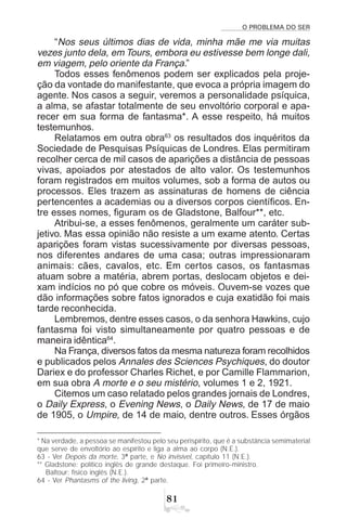 O PROBLEMA DO SER

“Nos seus últimos dias de vida, minha mãe me via muitas
vezes junto dela, em Tours, embora eu estivesse bem longe dali,
em viagem, pelo oriente da França.”
Todos esses fenômenos podem ser explicados pela proje-
ção da vontade do manifestante, que evoca a própria imagem do
agente. Nos casos a seguir, veremos a personalidade psíquica,
a alma, se afastar totalmente de seu envoltório corporal e apa-
recer em sua forma de fantasma*. A esse respeito, há muitos
testemunhos.
Relatamos em outra obra63
os resultados dos inquéritos da
Sociedade de Pesquisas Psíquicas de Londres. Elas permitiram
recolher cerca de mil casos de aparições a distância de pessoas
vivas, apoiados por atestados de alto valor. Os testemunhos
foram registrados em muitos volumes, sob a forma de autos ou
processos. Eles trazem as assinaturas de homens de ciência
pertencentes a academias ou a diversos corpos científicos. En-
tre esses nomes, figuram os de Gladstone, Balfour**, etc.
Atribui-se, a esses fenômenos, geralmente um caráter sub-
jetivo. Mas essa opinião não resiste a um exame atento. Certas
aparições foram vistas sucessivamente por diversas pessoas,
nos diferentes andares de uma casa; outras impressionaram
animais: cães, cavalos, etc. Em certos casos, os fantasmas
atuam sobre a matéria, abrem portas, deslocam objetos e dei-
xam indícios no pó que cobre os móveis. Ouvem-se vozes que
dão informações sobre fatos ignorados e cuja exatidão foi mais
tarde reconhecida.
Lembremos, dentre esses casos, o da senhora Hawkins, cujo
fantasma foi visto simultaneamente por quatro pessoas e de
maneira idêntica64
.
Na França, diversos fatos da mesma natureza foram recolhidos
e publicados pelos Annales des Sciences Psychiques, do doutor
Dariex e do professor Charles Richet, e por Camille Flammarion,
em sua obra A morte e o seu mistério, volumes 1 e 2, 1921.
Citemos um caso relatado pelos grandes jornais de Londres,
o Daily Express, o Evening News, o Daily News, de 17 de maio
de 1905, o Umpire, de 14 de maio, dentre outros. Esses órgãos
* Na verdade, a pessoa se manifestou pelo seu perispírito, que é a substância semimaterial
que serve de envoltório ao espírito e liga a alma ao corpo (N.E.).
63 - Ver Depois da morte, 3ª parte, e No invisível, capítulo 11 (N.E.).
** Gladstone: político inglês de grande destaque. Foi primeiro-ministro.
Baltour: físico inglês (N.E.).
64 - Ver Phantasms of the living, 2ª parte.
 