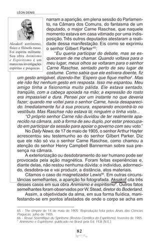LÉON DENIS

narram a aparição, em plena sessão do Parlamen-
to, na Câmara dos Comuns, do fantasma de um
deputado, o major Carne Raschse, que naquele
momento estava em casa vitimado por uma indis-
posição. Três outros deputados atestaram a reali-
dade dessa manifestação. Eis como se exprimiu
o senhor Gilbert Parker65
:
“Eu queria participar do debate, mas se es-
queceram de me chamar. Quando voltava para o
meu lugar, meus olhos se voltaram para o senhor
Carne Raschse, sentado perto de seu lugar de
costume. Como sabia que ele estivera doente, fiz
um gesto amigável, dizendo-lhe: ‘Espero que fique melhor’. Mas
ele não fez nenhum gesto em resposta. Isso me espantou. Meu
amigo tinha a fisionomia muito pálida. Ele estava sentado,
tranqüilo, com a cabeça apoiada na mão; a expressão do rosto
era impassível e dura. Pensei por um instante no que deveria
fazer; quando me voltei para o senhor Carne, havia desapareci-
do. Imediatamente fui à sua procura, esperando encontrá-lo no
vestíbulo. Mas Raschse não estava lá; ninguém o tinha visto...
“O próprio senhor Carne não duvidou de ter realmente apa-
recido na câmara, sob a forma de seu duplo, por estar preocupa-
do em participar da sessão para apoiar o governo com seu voto.”
No Daily News, de 17 de maio de 1905, o senhor Arthur Hayter
acrescentou seu testemunho ao do senhor Gilbert Parker. Diz
que ele não só viu o senhor Carne Raschse, como chamou a
atenção do senhor Henry Campbell Bannerman sobre sua pre-
sença na câmara.
A exteriorização ou desdobramento do ser humano pode ser
provocada pela ação magnética. Foram feitas experiências e,
diante delas, não restou nenhuma dúvida: o indivíduo, adormeci-
do, desdobra-se e vai produzir, a distância, atos materiais.
Citamos o caso do magnetizador Lewis66
. Em outras circuns-
tâncias semelhantes, a aparição foi fotografada. Aksakof cita três
desses casos em sua obra Animismo e espiritismo*. Outros fatos
semelhantes foram observados porW.Stead, diretor do Boderland.
Assim, a objetividade da alma, em sua forma fluídica, mani-
festando-se em pontos afastados de onde o corpo se acha em
65 - The Umpire de 14 de maio de 1905. Reprodução feita pelos Anais das Ciências
Psíquicas, julho de 1905.
66 - Revue Scientifique du Spiritisme (Revista Científica do Espiritismo), fevereiro de 1905.
* Animismo e Espiritismo: publicado no Brasil pela Ed. FEB (N.E.).
Aksakof: astrônomo,
físico e filósofo russo.
Foi espírita militante.
Sua obra Animismo
e Espiritismo é um
marconasinvestigações
espíritas e psíquicas.
 