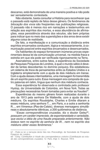 O PROBLEMA DO SER
!
descanso, está demonstrada de uma maneira positiva e não pode
ser sensatamente contestada.
Não obstante, basta consultar a História para reconhecer que
o passado está repleto de fatos desse gênero. Os fenômenos de
bilocação dos vivos são freqüentes nas publicações religiosas.
O passado não é menos rico em narrações e testemunhos em
relação aos espíritos dos mortos, e essa abundância de afirma-
ções, essa persistência através dos séculos, são bem próprias
para indicar que no meio das superstições e dos erros deve existir
alguma coisa de realidade.
De fato, a manifestação e a comunicação a distância entre
espíritos encarnados conduzem, lógica e necessariamente, à co-
municação possível entre espíritos encarnados e desencarnados.
Os habitantes do espaço forneceram inúmeras provas expe-
rimentais dessa lei da comunicação universal, na medida fraca e
estreita em que ela pode ser verificada rigorosamente na Terra.
Assinalemos, entre outros fatos, a experiência da Sociedade
de Pesquisas Psíquicas de Londres, à qual o mundo sábio é deve-
dor de tantas descobertas no domínio psíquico. Ela estabeleceu
um sistema de troca de pensamentos entre os Estados Unidos e a
Inglaterra simplesmente com a ajuda de dois médiuns em transe.
Com a ajuda desses intermediários, uma mensagem foi transmitida
de um espírito para outro.Essa mensagem era composta de qua-
tro palavras em latim, língua que nenhum dos médiuns conhecia.
Essa experiência foi observada e controlada pelo professor
Hyslop, da Universidade de Colúmbia, em Nova York. Todas as
precauções necessárias foram tomadas para evitar as fraudes67
.
Experiências do mesmo gênero foram realizadas durante o
ano de 1913 pela senhora De Watteville, com a ajuda de dois
médiuns. Os espíritos Roudolphe, Charles e Emilie ditaram a
esses médiuns, uma senhora T..., em Paris, e a outra a senhorita
R..., em Vimereux (Pas-de-Calais), diversas mensagens simultâ-
neas e absolutamente idênticas, a 200 quilômetros de distância.
“Essas correspondências cruzadas, diz o doutor Geley68
,
possuem um caráter imprevisto, de espontaneidade e variedade,
que exclui a idéia de uma fraude preparada anteriormente. Não
estava nem no espírito da senhora de W... nem no espírito dos
médiuns obter esses fenômenos.”
67 - Pode-se ler a narração deste fato nos Proceedings, da Sociedade de Pesquisas
Psíquicas de Londres.
68 - Geley. Contribution à l’étude des correspondances croisées (Contribuição ao estu-
do das correspondências cruzadas), 12. Paris, Impr. E. Roussel, 1914.
 