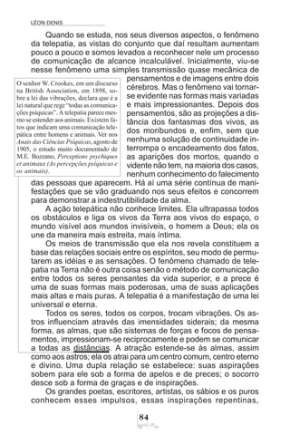 LÉON DENIS

Quando se estuda, nos seus diversos aspectos, o fenômeno
da telepatia, as vistas do conjunto que daí resultam aumentam
pouco a pouco e somos levados a reconhecer nele um processo
de comunicação de alcance incalculável. Inicialmente, viu-se
nesse fenômeno uma simples transmissão quase mecânica de
pensamentos e de imagens entre dois
cérebros. Mas o fenômeno vai tornar-
se evidente nas formas mais variadas
e mais impressionantes. Depois dos
pensamentos, são as projeções a dis-
tância dos fantasmas dos vivos, as
dos moribundos e, enfim, sem que
nenhuma solução de continuidade in-
terrompa o encadeamento dos fatos,
as aparições dos mortos, quando o
vidente não tem, na maioria dos casos,
nenhum conhecimento do falecimento
das pessoas que aparecem. Há aí uma série contínua de mani-
festações que se vão graduando nos seus efeitos e concorrem
para demonstrar a indestrutibilidade da alma.
A ação telepática não conhece limites. Ela ultrapassa todos
os obstáculos e liga os vivos da Terra aos vivos do espaço, o
mundo visível aos mundos invisíveis, o homem a Deus; ela os
une da maneira mais estreita, mais íntima.
Os meios de transmissão que ela nos revela constituem a
base das relações sociais entre os espíritos, seu modo de permu-
tarem as idéias e as sensações. O fenômeno chamado de tele-
patia na Terra não é outra coisa senão o método de comunicação
entre todos os seres pensantes da vida superior, e a prece é
uma de suas formas mais poderosas, uma de suas aplicações
mais altas e mais puras. A telepatia é a manifestação de uma lei
universal e eterna.
Todos os seres, todos os corpos, trocam vibrações. Os as-
tros influenciam através das imensidades siderais; da mesma
forma, as almas, que são sistemas de forças e focos de pensa-
mentos, impressionam-se reciprocamente e podem se comunicar
a todas as distâncias. A atração estende-se às almas, assim
como aos astros; ela os atrai para um centro comum, centro eterno
e divino. Uma dupla relação se estabelece: suas aspirações
sobem para ele sob a forma de apelos e de preces; o socorro
desce sob a forma de graças e de inspirações.
Os grandes poetas, escritores, artistas, os sábios e os puros
conhecem esses impulsos, essas inspirações repentinas,
O senhor W. Crookes, em um discurso
na British Association, em 1898, so-
bre a lei das vibrações, declara que é a
lei natural que rege “todas as comunica-
ções psíquicas”. A telepatia parecemes-
mo se estender aos animais. Existem fa-
tos que indicam uma comunicação tele-
pática entre homens e animais. Ver nos
Anais das Ciências Psíquicas, agosto de
1905, o estudo muito documentado de
M.E. Bozzano, Perceptions psychiques
et animaux (As percepções psíquicas e
os animais).
 