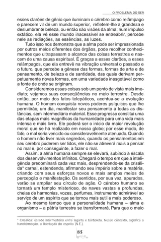 O PROBLEMA DO SER
#
esses clarões de gênio que iluminam o cérebro como relâmpago
e parecem vir de um mundo superior, refletem-lhe a grandeza e
deslumbrante beleza, ou então são visões da alma; num impulso
extático, ela vê esse mundo inacessível se entreabrir, percebe
nele as radiações, as essências, as luzes.
Tudo isso nos demonstra que a alma pode ser impressionada
por outros meios diferentes dos órgãos, pode recolher conheci-
mentos que ultrapassam o alcance das coisas terrestres e nas-
cem de uma causa espiritual. É graças a esses clarões, a esses
relâmpagos, que ela entrevê na vibração universal o passado e
o futuro, que percebe a gênese das formas, formas de arte e de
pensamento, de beleza e de santidade, das quais derivam per-
petuamente novas formas, em uma variedade inesgotável como
a fonte de onde se originam.
Consideremos essas coisas sob um ponto de vista mais ime-
diato; vejamos suas conseqüências no meio terrestre. Desde
então, por meio dos fatos telepáticos, acentua-se a evolução
humana. O homem conquista novos poderes psíquicos que lhe
permitirão, um dia, manifestar seu pensamento a todas as dis-
tâncias, sem intermediário material. Esse progresso constitui uma
das etapas mais magníficas da humanidade para uma vida mais
intensa e mais livre. Ele poderá ser o início da maior revolução
moral que se há realizado em nosso globo; por esse modo, de
fato, o mal seria vencido ou consideravelmente atenuado. Quando
o homem não tiver mais segredos, quando os pensamentos em
seu cérebro puderem ser lidos, ele não se atreverá mais a pensar
no mal e, por conseguinte, a fazer o mal.
Assim, a alma humana sempre se elevará, subindo a escala
dos desenvolvimentos infinitos. Chegará o tempo em que a inteli-
gência predominará cada vez mais, desprendendo-se da crisáli-
da* carnal, estendendo, afirmando seu império sobre a matéria,
criando com seus esforços novos e mais amplos meios de
percepção e manifestação. Os sentidos, por sua vez, apurados,
verão se ampliar seu círculo de ação. O cérebro humano se
tornará um templo misterioso, de naves vastas e profundas,
cheias de harmonias, vozes, perfumes, instrumento admirável ao
serviço de um espírito que se tornou mais sutil e mais poderoso.
Ao mesmo tempo que a personalidade humana – alma e
organismo – a pátria terrestre se transformará. Para que o meio
* Crisálida: estado intermediário entre lagarta e borboleta. Nesse contexto, significa a
transformação, a libertação do espírito (N.E.).
 