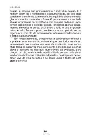 LÉON DENIS
$
evolua, é preciso que primeiramente o indivíduo evolua. É o
homem quem faz a humanidade, e a humanidade, por sua ação
constante, transforma sua morada. Há equilíbrio absoluto e rela-
ção íntima entre o moral e o físico. O pensamento e a vontade
são as ferramentas por excelência com as quais podemos trans-
formar tudo em nós e ao redor de nós.Tenhamos apenas pensa-
mentos elevados e puros; aspiremos a tudo o que é grande,
nobre e belo. Pouco a pouco sentiremos nosso próprio ser se
regenerar e, com ele, do mesmo modo, todas as camadas sociais,
o globo e a humanidade!
Em nossa ascensão, chegaremos a compreender melhor e
a praticar essa comunhão universal que une todos os seres.
Inconsciente nos estados inferiores da existência, essa comu-
nhão torna-se cada vez mais consciente à medida que o ser se
eleva e percorre os degraus inumeráveis da evolução, para
chegar, um dia, ao estado de espiritualidade em que cada alma,
irradiando o brilho das potências adquiridas, nos impulsos de seu
amor, vive da vida de todos e se sente unida a todos na obra
eterna e infinita.
 