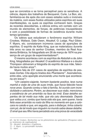 LÉON DENIS

que se concretiza e se torna perceptível para os sensitivos. A
ciência, depois dos trabalhos de Becquerel, Curie, Le Bon, etc.
familiariza-se dia após dia com esses estados sutis e invisíveis
da matéria, com esses fluidos utilizados pelos espíritos em suas
manifestações, os quais os espíritas conhecem bem. Graças
às recentes descobertas, a ciência entrou em contato com um
mundo de elementos, de forças, de potências insuspeitáveis
e com a possibilidade de formas de existência durante muito
tempo ignoradas.
Os sábios que estudaram o fenômeno espírita: William
Crookes, Wallace, Dale Owen, Aksakof, O. Lodge, Paul Gibier,
F. Myers, etc. constataram inúmeros casos de aparições de
espíritos. O espírito de Katie King, que se materializou durante
três anos na casa do senhor Crookes, membro da Real Aca-
demia Britânica, foi fotografado em 26 de março de 1874 na pre-
sença de um grupo de experimentadores69
.
O mesmo aconteceu com os espíritos de Abdullah e de John
King, fotografados por Aksakof. O acadêmico Wallace e o doutor
Thompson obtiveram a fotografia do espírito de sua mãe, faleci-
da havia muitos anos70
.
Myers fala de 231 casos de aparições de espíritos de pes-
soas mortas. Cita alguns tirados dos Phantasms71
. Assinalemos,
entre eles, uma aparição anunciando uma morte que acontece-
ria em breve72
:
“Um caixeiro-viajante, homem bastante positivo, teve numa
manhã a visão de uma de suas irmãs, que havia falecido havia
nove anos. Quando contou o fato à família, foi ouvido com incre-
dulidade e ceticismo. Porém, ao descrever sua visão, mencionou
a existência de um arranhão na face da irmã. Esse detalhe es-
pantou de tal modo sua mãe, que ela caiu desmaiada. Depois
que voltou a si, contou que havia sido ela que, sem querer, havia
feito esse arranhão no rosto da filha no momento em que a colo-
cara no caixão e que, em seguida, para o disfarçar, tinha coberto
com pó, de tal modo que ninguém no mundo sabia desse detalhe.
O sinal que seu filho havia percebido era uma prova da veracidade
69 - Ver W. Crookes. Recherches sur les phénomènes du spiritualisme (Pesquisas sobre
os fenômenos do espiritualismo).
70 - Aksakof. Animismo e Espiritismo.
71 - F. Myers. La personnalité humaine.
72 - Idem.
 