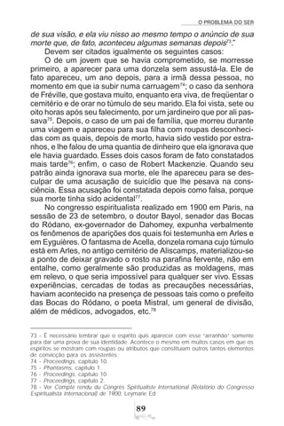 O PROBLEMA DO SER
'
de sua visão, e ela viu nisso ao mesmo tempo o anúncio de sua
morte que, de fato, aconteceu algumas semanas depois73
.”
Devem ser citados igualmente os seguintes casos:
O de um jovem que se havia comprometido, se morresse
primeiro, a aparecer para uma donzela sem assustá-la. Ele de
fato apareceu, um ano depois, para a irmã dessa pessoa, no
momento em que ia subir numa carruagem74
; o caso da senhora
de Fréville, que gostava muito, enquanto era viva, de freqüentar o
cemitério e de orar no túmulo de seu marido. Ela foi vista, sete ou
oito horas após seu falecimento, por um jardineiro que por ali pas-
sava75
. Depois, o caso de um pai de família, que morreu durante
uma viagem e apareceu para sua filha com roupas desconheci-
das com as quais, depois de morto, havia sido vestido por estra-
nhos, e lhe falou de uma quantia de dinheiro que ela ignorava que
ele havia guardado. Esses dois casos foram de fato constatados
mais tarde76
; enfim, o caso de Robert Mackenzie. Quando seu
patrão ainda ignorava sua morte, ele lhe apareceu para se des-
culpar de uma acusação de suicídio que lhe pesava na cons-
ciência. Essa acusação foi constatada depois como falsa, porque
sua morte tinha sido acidental77
.
No congresso espiritualista realizado em 1900 em Paris, na
sessão de 23 de setembro, o doutor Bayol, senador das Bocas
do Ródano, ex-governador de Dahomey, expunha verbalmente
os fenômenos de aparições dos quais foi testemunha em Arles e
em Eyguières. O fantasma de Acella, donzela romana cujo túmulo
está em Arles, no antigo cemitério de Aliscamps, materializou-se
a ponto de deixar gravado o rosto na parafina fervente, não em
entalhe, como geralmente são produzidas as moldagens, mas
em relevo, o que seria impossível para qualquer ser vivo. Essas
experiências, cercadas de todas as precauções necessárias,
haviam acontecido na presença de pessoas tais como o prefeito
das Bocas do Ródano, o poeta Mistral, um general de divisão,
além de médicos, advogados, etc.78
73 - É necessário lembrar que o espírito quis aparecer com esse “arranhão” somente
para dar uma prova de sua identidade. Acontece o mesmo em muitos casos em que os
espíritos se mostram com roupas ou atributos que constituíam outros tantos elementos
de convicção para os assistentes.
74 - Proceedings, capítulo 10.
75 - Phantasms, capítulo 1.
76 - Proceedings, capítulo 10.
77 - Proceedings, capítulo 2.
78 - Ver Compte rendu du Congrès Spiritualiste International (Relatório do Congresso
Espiritualista Internacional) de 1900, Leymarie Ed.
 