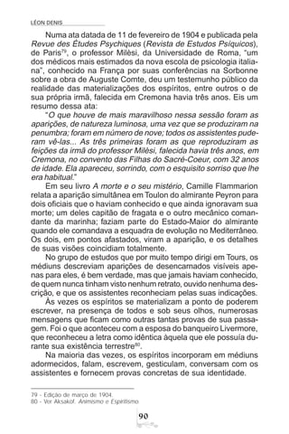 LÉON DENIS
'
Numa ata datada de 11 de fevereiro de 1904 e publicada pela
Revue des Études Psychiques (Revista de Estudos Psíquicos),
de Paris79
, o professor Milèsi, da Universidade de Roma, “um
dos médicos mais estimados da nova escola de psicologia italia-
na”, conhecido na França por suas conferências na Sorbonne
sobre a obra de Auguste Comte, deu um testemunho público da
realidade das materializações dos espíritos, entre outros o de
sua própria irmã, falecida em Cremona havia três anos. Eis um
resumo dessa ata:
“O que houve de mais maravilhoso nessa sessão foram as
aparições, de natureza luminosa, uma vez que se produziram na
penumbra; foram em número de nove; todos os assistentes pude-
ram vê-las... As três primeiras foram as que reproduziram as
feições da irmã do professor Milèsi, falecida havia três anos, em
Cremona, no convento das Filhas do Sacré-Coeur, com 32 anos
de idade. Ela apareceu, sorrindo, com o esquisito sorriso que lhe
era habitual.”
Em seu livro A morte e o seu mistério, Camille Flammarion
relata a aparição simultânea em Toulon do almirante Peyron para
dois oficiais que o haviam conhecido e que ainda ignoravam sua
morte; um deles capitão de fragata e o outro mecânico coman-
dante da marinha; faziam parte do Estado-Maior do almirante
quando ele comandava a esquadra de evolução no Mediterrâneo.
Os dois, em pontos afastados, viram a aparição, e os detalhes
de suas visões coincidiam totalmente.
No grupo de estudos que por muito tempo dirigi em Tours, os
médiuns descreviam aparições de desencarnados visíveis ape-
nas para eles, é bem verdade, mas que jamais haviam conhecido,
de quem nunca tinham visto nenhum retrato, ouvido nenhuma des-
crição, e que os assistentes reconheciam pelas suas indicações.
Às vezes os espíritos se materializam a ponto de poderem
escrever, na presença de todos e sob seus olhos, numerosas
mensagens que ficam como outras tantas provas de sua passa-
gem. Foi o que aconteceu com a esposa do banqueiro Livermore,
que reconheceu a letra como idêntica àquela que ele possuía du-
rante sua existência terrestre80
.
Na maioria das vezes, os espíritos incorporam em médiuns
adormecidos, falam, escrevem, gesticulam, conversam com os
assistentes e fornecem provas concretas de sua identidade.
79 - Edição de março de 1904.
80 - Ver Aksakof. Animismo e Espiritismo.
 