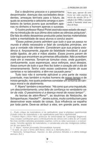 O PROBLEMA DO SER
'
Daí o desânimo precoce e o pessimismo
desanimador, doenças das sociedades deca-
dentes, ameaças terríveis para o futuro, às
quais se acrescenta o ceticismo amargo e zom-
beteiro de tantos jovens que acreditam ape-
nas no dinheiro e honram apenas o sucesso.
O ilustre professor Raoul Pictet assinala esse estado de espí-
rito na introdução de sua última obra sobre as ciências psíquicas4
.
Ele fala do efeito desastroso produzido pelas teorias materialistas
sobre a mentalidade de seus alunos e conclui assim:
“Esses pobres jovens admitem que tudo o que se passa no
mundo é efeito necessário e fatal de condições primárias, em
que a vontade não intervém. Consideram que sua própria exis-
tência é, forçosamente, joguete da fatalidade inevitável, à qual
estão ligados, de pés e mãos atados. Esses jovens param de
lutar logo que encontram as primeiras dificuldades. Não acreditam
mais em si mesmos. Tornam-se túmulos vivos, onde guardam,
confusamente, suas esperanças, seus esforços, seus desejos,
fossa comum de tudo o que lhes fez bater o coração até o dia do
envenenamento. Tenho visto esses cadáveres diante de suas
carteiras e no laboratório, e têm-me causado pena.”
Tudo isso não é somente aplicável a uma parte de nossa
juventude, mas também a muitos homens de nosso tempo e de
nossa geração, nos quais podemos constatar um sintoma de can-
saço moral e de abatimento.
F. Myers* também o reconhece:“Há como que uma inquietude,
um descontentamento, uma falta de confiança no verdadeiro va-
lor da vida. O pessimismo é a doença moral de nosso tempo5
”.
As teorias de além-Reno**, as doutrinas de Nietzsche, de
Schopenhauer, Haeckel***, dentre outros, muito contribuíram para
desenvolver esse estado de coisas. Sua influência se espalha
por toda parte. Deve-se atribuir a eles, em grande parte, esse
4 - Étude critique du matérialisme et du spiritualisme, pour la physique expérimentale
(Estudo crítico do materialismo e do espiritualismo pela física experimental).
* Friedrich Myers (1834-1901): professor da Universidade de Cambridge (Inglaterra).
Seus estudos contribuíram para o entrelaçamento da ciência com a idéia de um Criador.
No meio científico defendeu postulados espíritas, como as vidas sucessivas e a reencar-
nação. Ferrenho opositor do materialismo, é considerado uma das inteligências brilhan-
tes de sua época (N.E.).
5 - F. Myers. Human personality (Personalidade humana).
** O autor, ao usar o termo além-Reno, refere-se à Alemanha (N.E.).
*** Nietzsche, Schopenhauer, Haeckel: os dois primeiros filósofos e o último biólogo
alemães (N.E.).
Note que, apesar de este
livro ter sido escrito no
início do século 20 (a 1ª
edição é de 1908), o assunto
ainda é bastante atual nos
dias de hoje.
 