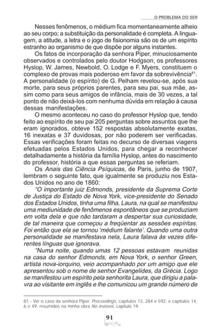 O PROBLEMA DO SER
'
Nesses fenômenos, o médium fica momentaneamente alheio
ao seu corpo; a substituição da personalidade é completa. A lingua-
gem, a atitude, a letra e o jogo de fisionomia são os de um espírito
estranho ao organismo de que dispõe por alguns instantes.
Os fatos de incorporação da senhora Piper, minuciosamente
observados e controlados pelo doutor Hodgson, os professores
Hyslop, W. James, Newbold, O. Lodge e F. Myers, constituem o
complexo de provas mais poderoso em favor da sobrevivência81
.
A personalidade (o espírito) de G. Pelham revelou-se, após sua
morte, para seus próprios parentes, para seu pai, sua mãe, as-
sim como para seus amigos de infância, mais de 30 vezes, a tal
ponto de não deixá-los com nenhuma dúvida em relação à causa
dessas manifestações.
O mesmo aconteceu no caso do professor Hyslop que, tendo
feito ao espírito de seu pai 205 perguntas sobre assuntos que lhe
eram ignorados, obteve 152 respostas absolutamente exatas,
16 inexatas e 37 duvidosas, por não poderem ser verificadas.
Essas verificações foram feitas no decurso de diversas viagens
efetuadas pelos Estados Unidos, para chegar a reconhecer
detalhadamente a história da família Hyslop, antes do nascimento
do professor, história a que essas perguntas se referiam.
Os Anais das Ciência Psíquicas, de Paris, junho de 1907,
lembram o seguinte fato, que igualmente se produziu nos Esta-
dos Unidos no ano de 1860:
“O importante juiz Edmonds, presidente da Suprema Corte
de Justiça do Estado de Nova York, vice-presidente do Senado
dos Estados Unidos, tinha uma filha, Laura, na qual se manifestou
uma mediunidade de fenômenos espontâneos que se produziam
em volta dela e que não tardaram a despertar sua curiosidade,
de tal maneira que começou a freqüentar as sessões espíritas.
Foi então que ela se tornou ‘médium falante’. Quando uma outra
personalidade se manifestava nela, Laura falava às vezes dife-
rentes línguas que ignorava.
“Numa noite, quando umas 12 pessoas estavam reunidas
na casa do senhor Edmonds, em Nova York, o senhor Green,
artista nova-iorquino, veio acompanhado por um amigo que ele
apresentou sob o nome de senhor Evangelides, da Grécia. Logo
se manifestou um espírito pela senhorita Laura, que dirigiu a pala-
vra ao visitante em inglês e lhe comunicou um grande número de
81 - Ver o caso da senhora Piper, Proceedings, capítulos 13, 284 e 592; e capítulos 14,
6 e 49, resumidos na minha obra No invisível, capítulo 19.
 