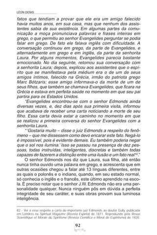 LÉON DENIS
'
fatos que tendiam a provar que ele era um amigo falecido
havia muitos anos, em sua casa, mas que nenhum dos assis-
tentes sabia de sua existência. Em algumas partes da comu-
nicação a moça pronunciava palavras e frases inteiras em
grego, o que permitiu ao senhor Evangelides perguntar se podia
falar em grego. De fato ele falava inglês com dificuldade. A
conversação continuou em grego, da parte de Evangelides, e
alternadamente em grego e em inglês, da parte da senhorita
Laura. Por alguns momentos, Evangelides parecia bastante
emocionado. No dia seguinte, retomou sua conversação com
a senhorita Laura; depois, explicou aos assistentes que o espí-
rito que se manifestava pela médium era o de um de seus
amigos íntimos, falecido na Grécia, irmão do patriota grego
Marc Bótzaris; esse amigo informava-o da morte de um de
seus filhos, que também se chamava Evangelides, que ficara na
Grécia e estava em perfeita saúde no momento em que seu pai
partira para os Estados Unidos.
“Evangelides encontrou-se com o senhor Edmonds ainda
diversas vezes, e, dez dias após sua primeira visita, informou
que acabava de receber uma carta noticiando a morte de seu
filho. Essa carta devia estar a caminho no momento em que
se realizou a primeira conversa do senhor Evangelides com a
senhorita Laura.
“‘Gostaria muito – disse o juiz Edmonds a respeito do fenô-
meno – que me dissessem como devo encarar este fato. Negá-lo
é impossível, pois é evidente demais. Eu também poderia negar
que o sol nos ilumina.’ Isso se passou na presença de dez pes-
soas, todas instruídas, inteligentes, discretas e também todas
capazes de fazerem a distinção entre uma ilusão e um fato real 82
.”
O senhor Edmonds nos diz que Laura, sua filha, até então
nunca tinha ouvido uma palavra em grego, e acrescenta que em
outras ocasiões chegou a falar até 13 línguas diferentes, entre
as quais o polonês e o indiano, quando, em seu estado normal,
só conhecia o inglês e o francês, este último aprendido na esco-
la. É preciso notar que o senhor J.W. Edmonds não era uma per-
sonalidade qualquer. Nunca ninguém pôs em dúvida a perfeita
integridade de seu caráter, e suas obras provam sua luminosa
inteligência.
82 - Ver a esse respeito a carta do importante juiz Edmonds ao doutor Gully, publicada
em Londres na Spiritual Magazine (Revista Espírita) de 1871. Reproduzido pela Revue
Scientifique et Morale du Spiritisme (Revista Científica e Moral do Espiritismo) de 1920.
 