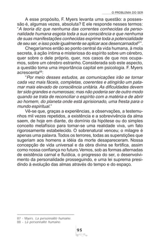 O PROBLEMA DO SER
'#
A esse propósito, F. Myers levanta uma questão: a posses-
são é, algumas vezes, absoluta? E ele responde nesses termos:
“A teoria diz que nenhuma das correntes conhecidas da perso-
nalidade humana esgota toda a sua consciência e que nenhuma
de suas manifestações conhecidas exprime toda a potencialidade
de seu ser, e isso pode igualmente se aplicar aos desencarnados87
”.
Chegaríamos então ao ponto central da vida humana, à mola
secreta, à ação íntima e misteriosa do espírito sobre um cérebro,
quer sobre o dele próprio, quer, nos casos de que nos ocupa-
mos, sobre um cérebro estranho. Considerada sob este aspecto,
a questão toma uma importância capital em psicologia. F. Myers
acrescenta88
:
“Por meio desses estudos, as comunicações irão se tornar
cada vez mais fáceis, completas, coerentes e atingirão um pata-
mar mais elevado de consciência unitária. As dificuldades devem
ter sido grandes e numerosas; mas não poderia ser de outro modo
quando se trata de reconciliar o espírito com a matéria e de abrir
ao homem, do planeta onde está aprisionado, uma fresta para o
mundo espiritual.”
Vê-se que, graças a experiências, a observações, a testemu-
nhos mil vezes repetidos, a existência e a sobrevivência da alma
saem, de hoje em diante, do domínio da hipótese ou do simples
conceito metafísico para tornar-se uma realidade viva, um fato
rigorosamente estabelecido. O sobrenatural venceu; o milagre é
apenas uma palavra.Todos os terrores, todas as superstições que
sugeriam aos homens a idéia da morte desapareceram. Nossa
concepção de vida universal e da obra divina se fortifica, assim
como nossa confiança no futuro.Vemos, sob as formas alternadas
de existência carnal e fluídica, o progresso do ser, o desenvolvi-
mento da personalidade prosseguindo, e uma lei suprema presi-
dindo à evolução das almas através do tempo e do espaço.
87 - Myers. La personnalité humaine.
88 - La personnalité humaine.
 