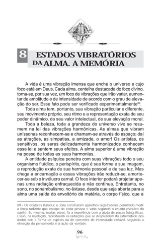 '$
ESTADOS VIBRATÓRIOS
DA ALMA. A MEMÓRIA
8
A vida é uma vibração imensa que enche o universo e cujo
foco está em Deus.Cada alma, centelha destacada do foco divino,
torna-se, por sua vez, um foco de vibrações que irão variar, aumen-
tar de amplitude e de intensidade de acordo com o grau de eleva-
ção do ser. Esse fato pode ser verificado experimentalmente89
.
Toda alma tem, portanto, sua vibração particular e diferente,
seu movimento próprio, seu ritmo e a representação exata de seu
poder dinâmico, de seu valor intelectual, de sua elevação moral.
Toda a beleza, toda a grandeza do universo vivo se resu-
mem na lei das vibrações harmônicas. As almas que vibram
uníssonas reconhecem-se e chamam-se através do espaço; daí
as atrações, as simpatias, a amizade, o amor! Os artistas, os
sensitivos, os seres delicadamente harmonizados conhecem
essa lei e sentem seus efeitos. A alma superior é uma vibração
na posse de todas as suas harmonias.
A entidade psíquica penetra com suas vibrações todo o seu
organismo fluídico, o perispírito, que é sua forma e sua imagem,
a reprodução exata de sua harmonia pessoal e de sua luz. Mas
chega a encarnação e essas vibrações irão reduzir-se, amorte-
cer-se sob o invólucro carnal. O foco interior poderá projetar ape-
nas uma radiação enfraquecida e não contínua. Entretanto, no
sono, no sonambulismo, no êxtase, desde que seja aberta para a
alma uma saída do envoltório de matéria, o corpo físico, que a
89 - Os doutores Baraduc e Joire construíram aparelhos registradores permitindo medir
a força radiante que escapa de cada pessoa e varia segundo o estado psíquico do
sujeito. Eu mesmo, muitas vezes, fiz a experiência com a ajuda de placas fotográficas.
Essas, na revelação, reproduzem as radiações que se desprendem da extremidade dos
dedos sob a forma de espirais ou de correntes de intensidade variável, seguindo a
elevação do pensamento e a ação da vontade.
 