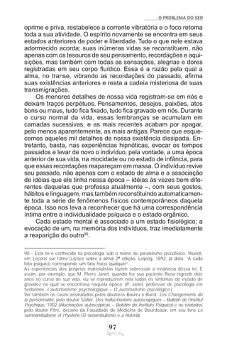O PROBLEMA DO SER
'%
oprime e priva, restabelece a corrente vibratória e o foco retoma
toda a sua atividade. O espírito novamente se encontra em seus
estados anteriores de poder e liberdade. Tudo o que nele estava
adormecido acorda; suas inúmeras vidas se reconstituem, não
apenas com os tesouros de seu pensamento, recordações e aqui-
sições, mas também com todas as sensações, alegrias e dores
registradas em seu corpo fluídico. Essa é a razão pela qual a
alma, no transe, vibrando as recordações do passado, afirma
suas existências anteriores e reata a cadeia misteriosa de suas
transmigrações.
Os menores detalhes de nossa vida registram-se em nós e
deixam traços perpétuos. Pensamentos, desejos, paixões, atos
bons ou maus, tudo fica fixado, tudo fica gravado em nós. Durante
o curso normal da vida, essas lembranças se acumulam em
camadas sucessivas, e as mais recentes acabam por apagar,
pelo menos aparentemente, as mais antigas. Parece que esque-
cemos aqueles mil detalhes de nossa existência dissipada. En-
tretanto, basta, nas experiências hipnóticas, evocar os tempos
passados e levar de novo o indivíduo, pela vontade, a uma época
anterior de sua vida, na mocidade ou no estado de infância, para
que essas recordações reapareçam em massa. O indivíduo revive
seu passado, não apenas com o estado de alma e a associação
de idéias que ele tinha nessa época – idéias às vezes bem dife-
rentes daquelas que professa atualmente –, com seus gostos,
hábitos e linguagem, mas também reconstituindo automaticamen-
te toda a série de fenômenos físicos contemporâneos daquela
época. Isso nos leva a reconhecer que há uma correspondência
íntima entre a individualidade psíquica e o estado orgânico.
Cada estado mental é associado a um estado fisiológico; a
evocação de um, na memória dos indivíduos, traz imediatamente
a reaparição do outro90
.
90 - Esta lei é conhecida na psicologia sob o nome de paralelismo psicofísico. Wundt,
em Leçons sur l’âme (Lições sobre a alma) 2ª edição. Leipzig, 1892, já dizia: “A cada
fato psíquico corresponde um fato físico qualquer”.
As experiências dos próprios materialistas fazem sobressair a evidência dessa lei. É
assim, por exemplo, que M. Pierre Janet, quando fez sua paciente Rosa regredir dois
anos no curso de sua vida, viu se reproduzirem nela todos os sintomas do estado de
gravidez no qual se encontrava naquela época. (P. Janet, professor de psicologia em
Sorbonne, L’automatisme psychologique – O automatismo psicológico.)
Ver também os casos assinalados pelos doutores Bourru e Burot. Les Changements de
la personnalité, pelo doutor Sollier. Des hallucinations autoscopiques – Bulletin de l’Institut
Psychique, 1902 (Alucinações autoscópicas – Boletim do Instituto Psíquico) e os relatados
pelo doutor Pitre, decano da Faculdade de Medicina de Bourdeaux, em seu livro Le
somnambulisme et l’hystérie (O sonambulismo e a histeria).
 
