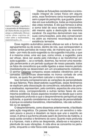 LÉON DENIS
'
Dadas as flutuações constantes e a reno-
vação integral do corpo físico em alguns
anos, esse fenômeno seria incompreensível
sem o papel do perispírito, que guarda, grava-
das em sua substância, todas as impressões
das vidas remotas. É ele que fornece à alma
a soma total de seus estados conscientes,
até mesmo após a destruição da memória
cerebral. Os espíritos demonstram isso nas
suas comunicações, pois eles conservaram
no além as menores recordações de sua
existência terrestre.
Esse registro automático parece efetuar-se sob a forma de
agrupamentos ou de zonas, dentro de nós, que correspondem a
outros tantos períodos de nossa vida, de maneira que, se a von-
tade – por meio da auto-sugestão ou da sugestão induzida, o que
é a mesma coisa, uma vez que, como vimos, a sugestão, para
ser eficaz, deve ser aceita pelo indivíduo e se transformar em
auto-sugestão –, se a vontade, dizemos, faz reviver uma recorda-
ção pertencente a um período qualquer de nosso passado, todos
os fatos de consciência que estão ligados a esse mesmo período
imediatamente se desenrolam em um encadeamento metódico.
O senhor Delanne comparou esses estados vibratórios com as
camadas concêntricas observadas no tronco cortado de uma
árvore, as quais lhe permitem calcular o número de anos.
Isso tornaria compreensíveis as variações da personalidade
de que falamos. Para observadores superficiais, esses fenômenos
se explicam pela dissociação da consciência; estudados de perto
e analisados, representam, pelo contrário, aspectos de uma cons-
ciência única, correspondendo a outras tantas fases de uma
mesma existência. Esses aspectos revelam-se desde que o sono
seja bastante profundo e que o desprendimento perispiritual seja
suficiente, e quando constatamos as mudanças de personalidade
é porque os estados transitórios, intermediários, não são suficien-
tes ou se apagam.
O desprendimento, como dissemos anteriormente, é facilitado
pela ação magnética. Os passes feitos em um sensitivo o rela-
xam pouco a pouco e desatam os laços que une o espírito ao
corpo. A alma e sua forma ativada saem do domínio da matéria, e
essa saída constitui o fenômeno do sono. Quanto mais profunda
é a hipnose, mais a alma se desprende, afasta-se e recupera a
plenitude de suas vibrações. A vida ativa se concentra no peris-
pírito, enquanto a vida física está suspensa.
Gabriel Delanne: engenheiro
e pesquisador da Metapsíquica
deCharlesRichet,dequemfoi
amigo e colaborador. Deixou
várias obras espíritas de
valor sobre a mediunidade,
materializações, etc.
 