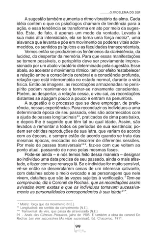 O PROBLEMA DO SER
''
A sugestão também aumenta o ritmo vibratório da alma. Cada
idéia contém o que os psicólogos chamam de tendência para a
ação, e essa tendência se transforma em ato por meio da suges-
tão. Esta, de fato, é apenas um modo da vontade. Levada à
sua mais alta intensidade, ela se torna uma força motriz*, uma
alavanca que levanta e põe em movimento os poderes vitais ador-
mecidos, os sentidos psíquicos e as faculdades transcendentais.
Vemos então se produzirem os fenômenos da clarividência, da
lucidez, do despertar da memória. Para que essas manifestações
se tornem possíveis, o perispírito deve ser previamente impres-
sionado por um abalo vibratório determinado pela sugestão.Esse
abalo, ao acelerar o movimento rítmico, tem por efeito restabelecer
a relação entre a consciência cerebral e a consciência profunda,
relação que está interrompida no estado normal, durante a vida
física. Então as imagens, as recordações armazenadas no peris-
pírito podem reanimar-se e tornar-se novamente conscientes.
Porém, ao despertar, a relação cessa, o véu cai, as recordações
distantes se apagam pouco a pouco e entram na penumbra.
A sugestão é o processo que se deve empregar, de prefe-
rência, nessas experiências.Para reconduzir os indivíduos a uma
determinada época de seu passado, eles são adormecidos com
a ajuda de passes longitudinais**, praticados de cima para baixo,
e depois lhe é sugerido que têm tal ou qual idade. Assim, são
levados a remontar a todos os períodos de sua existência; po-
dem ser obtidas reproduções de sua letra, que variam de acordo
com as épocas, e sempre estão de acordo quando se trata das
mesmas épocas, evocadas no decorrer de diferentes sessões.
Por meio de passes transversais***, faz-se com que voltem ao
ponto atual, passando de novo pelas mesmas fases.
Pode-se ainda – e nós temos feito dessa maneira – designar
ao indivíduo uma data precisa de seu passado, ainda o mais afas-
tado, e fazer com que renasça lá.Se o indivíduo for muito sensível,
vê-se então se desenrolarem cenas de um interesse cativante,
com detalhes sobre o meio evocado e as personagens que nele
vivem, detalhes que são às vezes sujeitos à verificação. “Tem-se
comprovado, diz o Coronel de Rochas, que as recordações assim
avivadas eram exatas e que os indivíduos tomavam sucessiva-
mente as personalidades correspondentes à sua idade91
”.
* Motriz: força que dá movimento (N.E.).
** Longitudinal: no sentido do comprimento (N.E.).
*** Transversal: de viés, que passa de atravessado (N.E.).
91 - Anais das Ciências Psíquicas, julho de 1905. E também a obra do coronel De
Rochas Les vies successives (As vidas sucessivas), Ed. Chacornac, 1911.
 