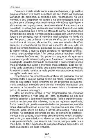 LÉON DENIS

Devemos insistir ainda sobre esses fenômenos, cuja análise
projeta uma luz viva sobre o mistério do ser. Todos os aspectos
variados da memória, a extinção das recordações na vida
normal, o seu despertar no transe e na exteriorização, tudo se
explica pela diferença dos movimentos vibratórios que ligam a
alma e seu corpo psíquico ao cérebro material. A cada mudança
de estado as vibrações variam de intensidade, tornando-se mais
rápidas à medida que a alma se afasta do corpo. As sensações
percebidas no estado normal são registradas com um mínimo de
força e de duração; mas a memória total subsiste no fundo do
ser. Por pouco que os laços materiais se afrouxem e a alma seja
restituída a si mesma, ela encontra, com seu estado vibratório
superior, a consciência de todos os aspectos de sua vida, de
todas as formas físicas ou psíquicas de sua existência integral.
É, como vimos, o que se pode constatar e reproduzir artificial-
mente no estado hipnótico.A fim de nos orientarmos bem no labi-
rinto desses fenômenos, não podemos esquecer de que esse
estado comporta inúmeros degraus. A cada um desses degraus
está ligada uma das formas da consciência e da memória; o sono
mais profundo faz surgir a memória mais extensa. Esta se res-
tringe cada vez mais à medida que a alma reintegra seu envoltório.
A memória mais restrita, a mais pobre, corresponde ao estado
de vigília ou de acordado.
O fenômeno da reconstituição artificial do passado nos faz
compreender o que se passa depois da morte, quando a alma,
livre de seu corpo físico, encontra-se em presença de sua me-
mória ampliada, memória-consciência, memória implacável que
conserva a impressão de todas as suas faltas e torna-se seu
juiz e, às vezes, seu algoz.
Mas, ao mesmo tempo, o “eu”, fragmentado em camadas
distintas durante a vida aqui da Terra, reconstitui-se em sua
síntese superior e sua magnífica unidade.Toda a experiência ad-
quirida no decorrer dos séculos, todas as riquezas espirituais,
frutos da evolução, muitas vezes isoladas ou, pelo menos, amorte-
cidas, diminuídas nessa existência, reaparecem em seu brilho e
frescura, para servir de base a novas aquisições. Nada está
perdido. As camadas profundas do ser, se contam os desfaleci-
mentos e as quedas, igualmente proclamam os lentos, os peno-
sos esforços acumulados no decorrer das idades para edificar
essa personalidade, que sempre irá crescer, sempre mais rica e
mais bela, na feliz expansão de suas faculdades adquiridas, de
suas qualidades, de suas virtudes.
 
