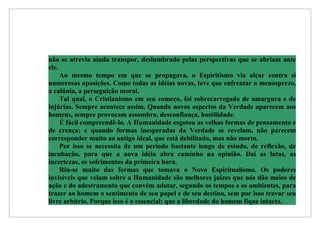 não se atrevia ainda transpor, deslumbrado pelas perspectivas que se abriam ante
ele.
     Ao mesmo tempo em que se propagava, o Espiritismo via alçar contra si
numerosas oposições. Como todas as idéias novas, teve que enfrentar o menosprezo,
a calúnia, a perseguição moral.
     Tal qual, o Cristianismo em seu começo, foi sobrecarregado de amargura e de
injúrias. Sempre acontece assim. Quando novos aspectos da Verdade aparecem aos
homens, sempre provocam assombro, desconfiança, hostilidade.
     É fácil compreendê-lo. A Humanidade esgotou as velhas formas de pensamento e
de crença; e quando formas inesperadas da Verdade se revelam, não parecem
corresponder muito ao antigo ideal, que está debilitado, mas não morto.
     Por isso se necessita de um período bastante longo de estudo, de reflexão, de
incubação, para que a nova idéia abra caminho na opinião. Daí as lutas, as
incertezas, os sofrimentos da primeira hora.
     Riu-se muito das formas que tomava o Novo Espiritualismo. Os poderes
invisíveis que velam sobre a Humanidade são melhores juízes que nós dão meios de
ação e do adestramento que convém adotar, segundo os tempos e os ambientes, para
trazer ao homem o sentimento de seu papel e de seu destino, sem por isso travar seu
livre arbítrio. Porque isso é o essencial: que a liberdade do homem fique intacta.
 