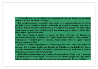 A Vontade Superior sabe ajustar-se às necessidades de uma época e de uma raça,
“às novas formas da eterna revelação”.
    Ela suscita no seio das sociedades os pensadores, os experimentadores, os sábios,
que indicarão o caminho a seguir e colocarão os primeiros marcos. Sua obra se
desenrola lentamente. Os resultados são a princípio débeis, insensíveis; mas a idéia
penetra pouco a pouco nas inteligências. 0 movimento, por ser imperceptível, não é
por si menos seguro e profundo.
    Em nossa época, a ciência se elegeu em dona soberana, em diretora do
movimento intelectual. Cansada das especulações metafísicas e dos dogmas, a
Humanidade reclamava provas sensíveis, bases sólidas sobre as quais pudesse
assentar suas convicções.
    Fazia-se o estudo experimental, a observação dos fatos, como uma tábua de
salvação. Daí o grande crédito dos homens da Ciência, na atualidade. Por isso a
revelação adquiriu um caráter científico. Com fatos materiais, se chamou a atenção
dos homens, que se haviam materializado.
    Os fenômenos misteriosos que se acham disseminados na História, se renovaram
e multiplicaram ao nosso redor, sucederam-se em ordem progressiva, que parece
indicar um plano preconcebido, a execução de um pensamento, de uma vontade.
 
