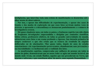 inteligências, que intervêm; toda uma ordem de manifestações se desenrolou sob o
olhar atento de observadores.
    Por isso, e apesar das dificuldades de experimentação, e apesar dos casos de
fraudes e dos modos de exploração em que esses fatos serviram muitas vezes de
pretexto, a apreensão e a desconfiança se atenuaram paulatinamente e o número de
investigadores cresceu.
    Há quase cinqüenta anos, em todos os países, o fenômeno espírita tem sido objeto
de freqüentes investigações empreendidas e dirigidas por comissões científicas.
Sábios céticos, professores célebres, de todas as grandes universidades do mundo,
submeteram esses fatos a um exame profundo e rigoroso. Sua intenção primeira foi
sempre esclarecer o que eles criam que se tratava do resultado de enganos
deliberados ou de alucinações. Mas quase todos, depois de anos de estudos
conscienciosos e de experimentações perseverantes, abandonaram suas prevenções e
sua incredulidade e se inclinaram ante a realidade dos fatos.
    As manifestações espíritas, comprovadas por milhares de pessoas em todos os
pontos do globo, demonstraram que ao nosso redor se agita um mundo invisível, um
mundo onde vivem, em estado fluídico, aqueles que nos precederam na Terra, que
lutaram e sofreram, e que constituem além 'da morte, uma segunda Humanidade.
 