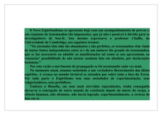 0 Novo Espiritualismo se apresenta hoje com um acompanhamento de provas e.
um conjunto de testemunhos tão imponentes, que já não é possível à dúvida para os
investigadores de boa-fé. Isto mesmo expressava o professor Challis, da
Universidade de Cambridge, nos seguintes termos:
    "Os atestados têm sido tão abundantes e tão perfeitos, os testemunhos têm vindo
de tantas fontes independentes entre si e de um número tão grande de testemunhos,
que se faz necessário ou admitir as manifestações tal como se nos apresentam, ou
renunciar' possibilidade de não atestar nenhum fato em absoluto, por declarações
humanas."
    Por esta razão o movimento de propagação se foi acentuando cada vez mais.
    No momento atual, estamos assistindo a um verdadeiro florescimento das idéias
espíritas. A crença no mundo invisível se estendeu por sobre toda a face da Terra.
Por toda parte o Espiritismo tem suas sociedades de experimentação, seus
vulgarizadores, seus periódicos.
    Embora a filosofia, em suas mais atrevidas especulações, tenha conseguido
elevar-se à concepção de outro mundo de existência depois da morte do corpo, a
ciência humana, não obstante, não havia logrado, experimentalmente, a certeza do
fato em si.
 