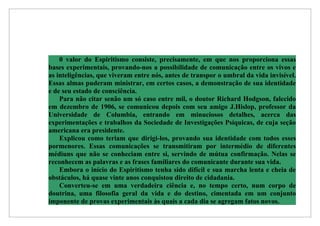 0 valor do Espiritismo consiste, precisamente, em que nos proporciona essas
bases experimentais, provando-nos a possibilidade de comunicação entre os vivos e
as inteligências, que viveram entre nós, antes de transpor o umbral da vida invisível.
Essas almas puderam ministrar, em certos casos, a demonstração de sua identidade
e de seu estado de consciência.
    Para não citar senão um só caso entre mil, o doutor Richard Hodgson, falecido
em dezembro de 1906, se comunicou depois com seu amigo J.Hislop, professor da
Universidade de Columbia, entrando em minuciosos detalhes, acerca das
experimentações e trabalhos da Sociedade de Investigações Psíquicas, de cuja seção
americana era presidente.
    Explicou como teriam que dirigi-los, provando sua identidade com todos esses
pormenores. Essas comunicações se transmitiram por intermédio de diferentes
médiuns que não se conheciam entre si, servindo de mútua confirmação. Nelas se
reconhecem as palavras e as frases familiares do comunicante durante sua vida.
    Embora o início do Espiritismo tenha sido difícil e sua marcha lenta e cheia de
obstáculos, há quase vinte anos conquistou direito de cidadania.
    Converteu-se em uma verdadeira ciência e, no tempo certo, num corpo de
doutrina, uma filosofia geral da vida e do destino, cimentada em um conjunto
imponente de provas experimentais às quais a cada dia se agregam fatos novos.
 