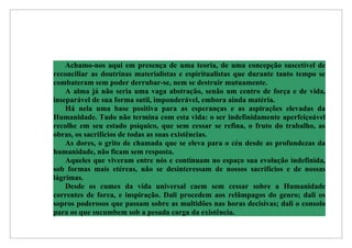 Achamo-nos aqui em presença de uma teoria, de uma concepção suscetível de
reconciliar as doutrinas materialistas e espiritualistas que durante tanto tempo se
combateram sem poder derrubar-se, nem se destruir mutuamente.
    A alma já não seria uma vaga abstração, senão um centro de força e de vida,
inseparável de sua forma sutil, imponderável, embora ainda matéria.
    Há nela uma base positiva para as esperanças e as aspirações elevadas da
Humanidade. Tudo não termina com esta vida: o ser indefinidamente aperfeiçoável
recolhe em seu estado psíquico, que sem cessar se refina, o fruto do trabalho, as
obras, os sacrifícios de todas as suas existências.
    As dores, o grito de chamada que se eleva para o céu desde as profundezas da
humanidade, não ficam sem resposta.
    Aqueles que viveram entre nós e continuam no espaço sua evolução indefinida,
sob formas mais etéreas, não se desinteressam de nossos sacrifícios e de nossas
lágrimas.
    Desde os cumes da vida universal caem sem cessar sobre a Humanidade
correntes de forca, e inspiração. Dali procedem aos relâmpagos do genro; dali os
sopros poderosos que passam sobre as multidões nas horas decisivas; dali o consolo
para os que sucumbem sob a pesada carga da existência.
 