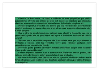 Gustavo Le Bon tomou, em 1908, a iniciativa de uma proposição que parecia
peremptória: oferecia um prêmio de dois mil francos ao médium que produzisse
diante de uma comissão competente um fenômeno de levitação em plena luz.
    Por que estipular, à plena luz, se é notório que esse fenômeno não é normalmente
possível senão com luz suave, visto que a luz viva exerce uma ação dissolvente sobre
a força psíquica?
    Que se diria de um aficionado que exigisse, para admitir a fotografia, que esta se
produzisse à plena luz, se pelo menos até agora, o fenômeno necessita da câmara
escura?
    Notemos que a escuridão completa não é necessária para que se produzam as
levitações e bastará uma luz vermelha suave para eliminar qualquer outro
procedimento ou suposição de fraude.
    Por outra parte quantos fenômenos naturais conhecidos exigem uma luz muito
tênue, senão a escuridão total?
    0 sábio imparcial observa a lei, a norma de um fenômeno, mas se guarda, ante
tudo, de pretender impor a priori as condições de sua produção.
    Os fatos de levitação, sem contato de móveis e pessoas, moldes de mãos e rostos
foram observados, em condições que desafiam qualquer crítica, por sábios franceses
e estrangeiros.
 