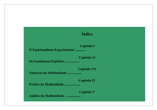 Índice

                                    Capítulo I
O Espiritualismo Experimental .............

                                        Capítulo 11
Os Fenômenos Espíritas ..................

                                     Capítulo 111
Natureza da Mediunidade .................

                                        Capítulo IV
Prática da Mediunidade ..................

                                        Capítulo V
Análise da Mediunidade . .................
 