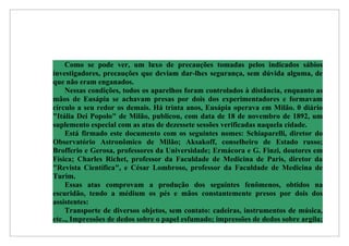 Como se pode ver, um luxo de precauções tomadas pelos indicados sábios
investigadores, precauções que deviam dar-lhes segurança, sem dúvida alguma, de
que não eram enganados.
    Nessas condições, todos os aparelhos foram controlados à distância, enquanto as
mãos de Eusápia se achavam presas por dois dos experimentadores e formavam
círculo a seu redor os demais. Há trinta anos, Eusápia operava em Milão. 0 diário
"Itália Dei Popolo" de Milão, publicou, com data de 18 de novembro de 1892, um
suplemento especial com as atas de dezessete sessões verificadas naquela cidade.
    Está firmado este documento com os seguintes nomes: Schiaparelli, diretor do
Observatório Astronômico de Milão; Aksakoff, conselheiro de Estado russo;
Brofferio e Gerosa, professores da Universidade; Ermácora e G. Finzi, doutores em
Física; Charles Richet, professor da Faculdade de Medicina de Paris, diretor da
"Revista Científica", e César Lombroso, professor da Faculdade de Medicina de
Turim.
    Essas atas comprovam a produção dos seguintes fenômenos, obtidos na
escuridão, tendo a médium os pés e mãos constantemente presos por dois dos
assistentes:
    Transporte de diversos objetos, sem contato: cadeiras, instrumentos de música,
etc.., Impressões de dedos sobre o papel esfumado; impressões de dedos sobre argila;
 