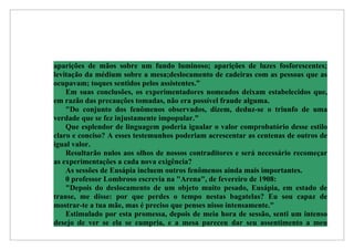 aparições de mãos sobre um fundo luminoso; aparições de luzes fosforescentes;
levitação da médium sobre a mesa;deslocamento de cadeiras com as pessoas que as
ocupavam; toques sentidos pelos assistentes.”
    Em suas conclusões, os experimentadores nomeados deixam estabelecidos que,
em razão das precauções tomadas, não era possível fraude alguma.
    "Do conjunto dos fenômenos observados, dizem, deduz-se o triunfo de uma
verdade que se fez injustamente impopular."
    Que esplendor de linguagem poderia igualar o valor comprobatório desse estilo
claro e conciso? A esses testemunhos poderiam acrescentar as centenas de outros de
igual valor.
    Resultarão nulos aos olhos de nossos contraditores e será necessário recomeçar
as experimentações a cada nova exigência?
    As sessões de Eusápia incluem outros fenômenos ainda mais importantes.
    0 professor Lombroso escrevia na "Arena", de fevereiro de 1908:
    "Depois do deslocamento de um objeto muito pesado, Eusápia, em estado de
transe, me disse: por que perdes o tempo nestas bagatelas? Eu sou capaz de
mostrar-te a tua mãe, mas é preciso que penses nisso intensamente."
    Estimulado por esta promessa, depois de meia hora de sessão, senti um intenso
desejo de ver se ela se cumpria, e a mesa pareceu dar seu assentimento a meu
 