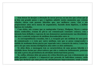 Sem deixar de desejar a obtenção de novas provas, eu sou dos que crêem que já
se deu um grande passo e que é legítimo admitir nestes momentos que existem
relações claras com pessoas falecidas que, nos melhores casos, vêm a nos
proporcionar uma nova massa de argumentos, fazendo desta hipótese, a melhor
hipótese de trabalho.
    Com efeito, nós cremos que os malogrados Gurney, Hodgson, Myers e outros
menos conhecidos, tratam de pôr-se em comunicação constante conosco, com a
intenção bem definida e expressa de nos demonstrar pacientemente sua identidade e
dar-nos o controle recíproco de médiuns desconhecidos entre si.
    As correspondências cruzadas, isto é, a recepção por um médium de uma parte
da comunicação e o resto por outro médium, sem que se possa compreender o
sentido de nenhuma destas partes por separado sem o concurso da outra, é uma boa
prova de que uma mesma inteligência atua sobre os dois autômatos.
    Se além disto, a mensagem tem as características de uma pessoa falecida e é
recebida dessa forma por observadores que não a conhecem intimamente, podemos
ver nela a prova da persistência da atividade intelectual desta pessoa.
    Se, enfim, obtemos dela um pouco de crítica literária que tem evidentemente seu
estilo peculiar e próprio e é impossível que proceda de indivíduos comuns, então
tenho que declarar que uma prova tal, absolutamente impressionante, tende a tomar
 