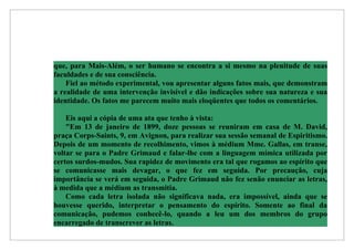 que, para Mais-Além, o ser humano se encontra a si mesmo na plenitude de suas
faculdades e de sua consciência.
    Fiel ao método experimental, vou apresentar alguns fatos mais, que demonstram
a realidade de uma intervenção invisível e dão indicações sobre sua natureza e sua
identidade. Os fatos me parecem muito mais eloqüentes que todos os comentários.

    Eis aqui a cópia de uma ata que tenho à vista:
    "Em 13 de janeiro de 1899, doze pessoas se reuniram em casa de M. David,
praça Corps-Saints, 9, em Avignon, para realizar sua sessão semanal de Espiritismo.
Depois de um momento de recolhimento, vimos à médium Mme. Gallas, em transe,
voltar se para o Padre Grimaud e falar-lhe com a linguagem mímica utilizada por
certos surdos-mudos. Sua rapidez de movimento era tal que rogamos ao espírito que
se comunicasse mais devagar, o que fez em seguida. Por precaução, cuja
importância se verá em seguida, o Padre Grimaud não fez senão enunciar as letras,
à medida que a médium as transmitia.
    Como cada letra isolada não significava nada, era impossível, ainda que se
houvesse querido, interpretar o pensamento do espírito. Somente ao final da
comunicação, pudemos conhecê-lo, quando a leu um dos membros do grupo
encarregado de transcrever as letras.
 